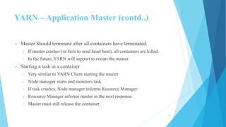 YARN – Application Master (contd..)
 Master Should terminate after all containers have terminated.
• If master crashes (or fails to send heart beat), all containers are killed.
• In the future, YARN will support to restart the master
 Starting a task in a container
• Very similar to YARN Client starting the master.
• Node manager starts and monitors task.
• If task crashes, Node manager informs Resource Manager.
• Resource Manager informs master in the next response.
• Master must still release the container.
23
 