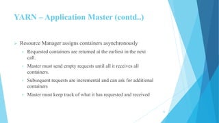 YARN – Application Master (contd..)
 Resource Manager assigns containers asynchronously
• Requested containers are returned at the earliest in the next
call.
• Master must send empty requests until all it receives all
containers.
• Subsequent requests are incremental and can ask for additional
containers
• Master must keep track of what it has requested and received
24
 