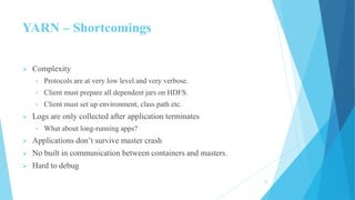 YARN – Shortcomings
 Complexity
• Protocols are at very low level and very verbose.
• Client must prepare all dependent jars on HDFS.
• Client must set up environment, class path etc.
 Logs are only collected after application terminates
• What about long-running apps?
 Applications don’t survive master crash
 No built in communication between containers and masters.
 Hard to debug
25
 