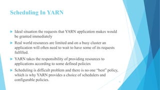 Scheduling In YARN
 Ideal situation the requests that YARN application makes would
be granted immediately
 Real world resources are limited and on a busy cluster an
application will often need to wait to have some of its requests
fulfilled.
 YARN takes the responsibility of providing resources to
applications according to some defined policies
 Scheduling is difficult problem and there is no one “best” policy,
which is why YARN provides a choice of schedulers and
configurable policies. 26
 