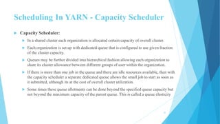 Scheduling In YARN - Capacity Scheduler
 Capacity Scheduler:
 In a shared cluster each organization is allocated certain capacity of overall cluster.
 Each organization is set up with dedicated queue that is configured to use given fraction
of the cluster capacity.
 Queues may be further divided into hierarchical fashion allowing each organization to
share its cluster allowance between different groups of user within the organization.
 If there is more than one job in the queue and there are idle resources available, then with
the capacity scheduler a separate dedicated queue allows the small job to start as soon as
it submitted, although its at the cost of overall cluster utilization.
 Some times these queue allotments can be done beyond the specified queue capacity but
not beyond the maximum capacity of the parent queue. This is called a queue elasticity
30
 