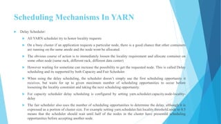 Scheduling Mechanisms In YARN
 Delay Scheduler:
 All YARN scheduler try to honor locality requests
 On a busy cluster if an application requests a particular node, there is a good chance that other containers
are running on the same anode and the node wont be allocated.
 The obvious course of action is to immediately loosen the locality requirement and allocate container on
some other node (same rack, different rack, different data center)
 However waiting for sometime can increase the possibility to get the requested node. This is called Delay
scheduling and its supported by both Capacity and Fair Scheduler.
 When using the delay scheduling, the scheduler doesn’t simply use the first scheduling opportunity it
receives, but waits for up to given maximum number of scheduling opportunities to occur before
loosening the locality constraint and taking the next scheduling opportunity.
 For capacity scheduler delay scheduling is configured by setting yarn.scheduler.capacity.node-locality-
delay
 The fair scheduler also uses the number of scheduling opportunities to determine the delay, although it is
expressed as a portion of cluster size. For example setting yarn.scheduler.fair.locality.threshold.node to 0.5
means that the scheduler should wait until half of the nodes in the cluster have presented scheduling
opportunities before accepting another node.
36
 