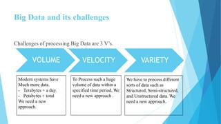Big Data and its challenges
Challenges of processing Big Data are 3 V’s.
VOLUME VELOCITY VARIETY
Modern systems have
Much more data.
- Terabytes + a day.
- Petabytes + total
We need a new
approach.
To Process such a huge
volume of data within a
specified time period, We
need a new approach .
We have to process different
sorts of data such as
Structured, Semi-structured,
and Unstructured data. We
need a new approach.
4
 