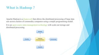 What is Hadoop ?
Apache Hadoop is a framework that allows the distributed processing of large data
sets across clusters of commodity computers using a simple programming model.
It is an open-source data management technology with scale-out storage and
distributed processing.
5
 
