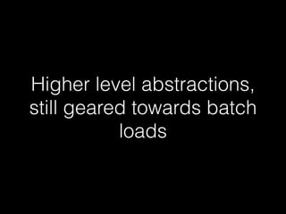 Higher level abstractions, 
still geared towards batch 
loads 
 