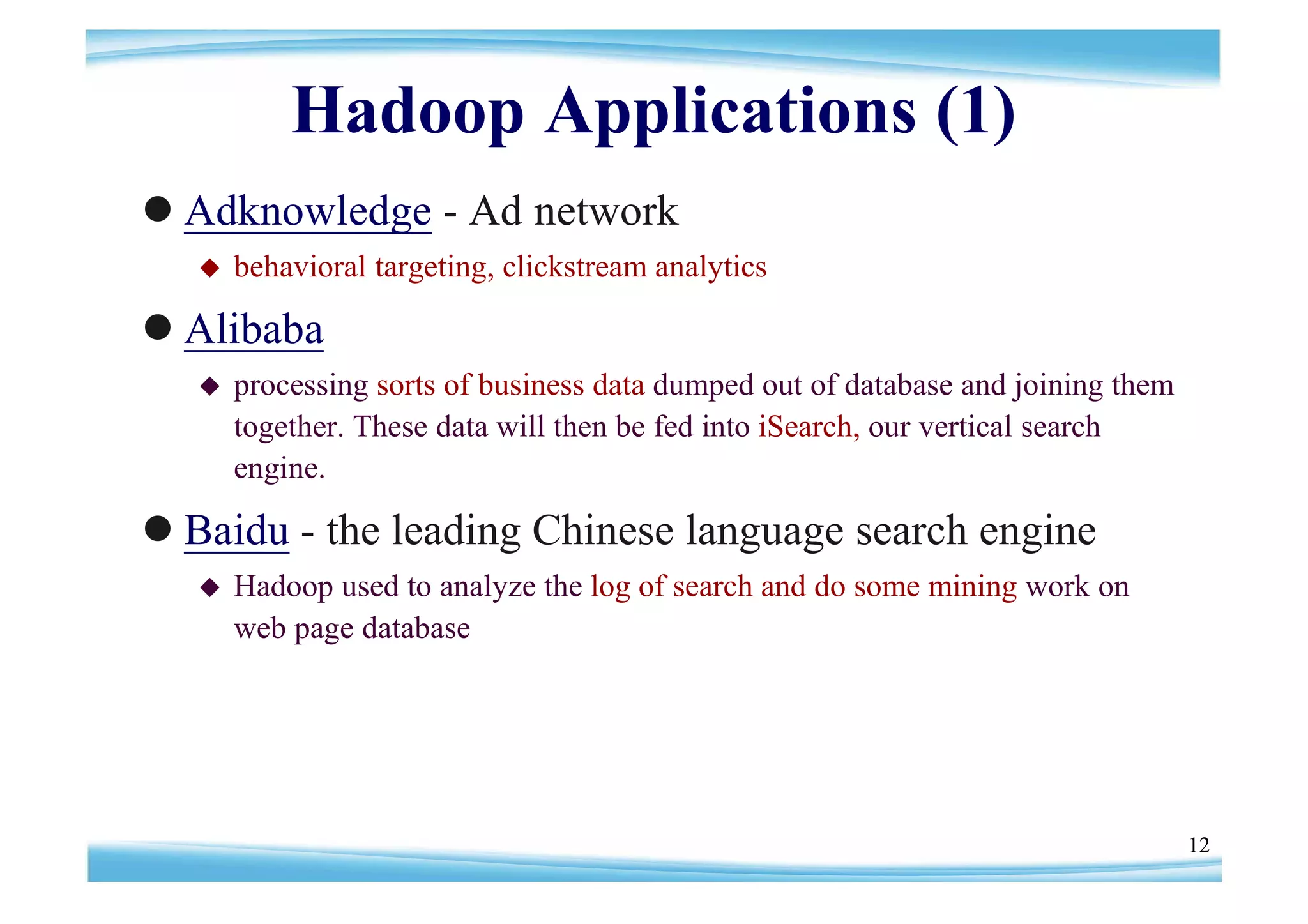 Hadoop Applications (1)
Adknowledge - Ad network
      behavioral targeting, clickstream analytics

Alibaba
      processing sorts of business data dumped out of database and joining them
       together. These data will then be fed into iSearch, our vertical search
       engine.

Baidu - the leading Chinese language search engine
      Hadoop used to analyze the log of search and do some mining work on
       web page database




                                                                                   12
 