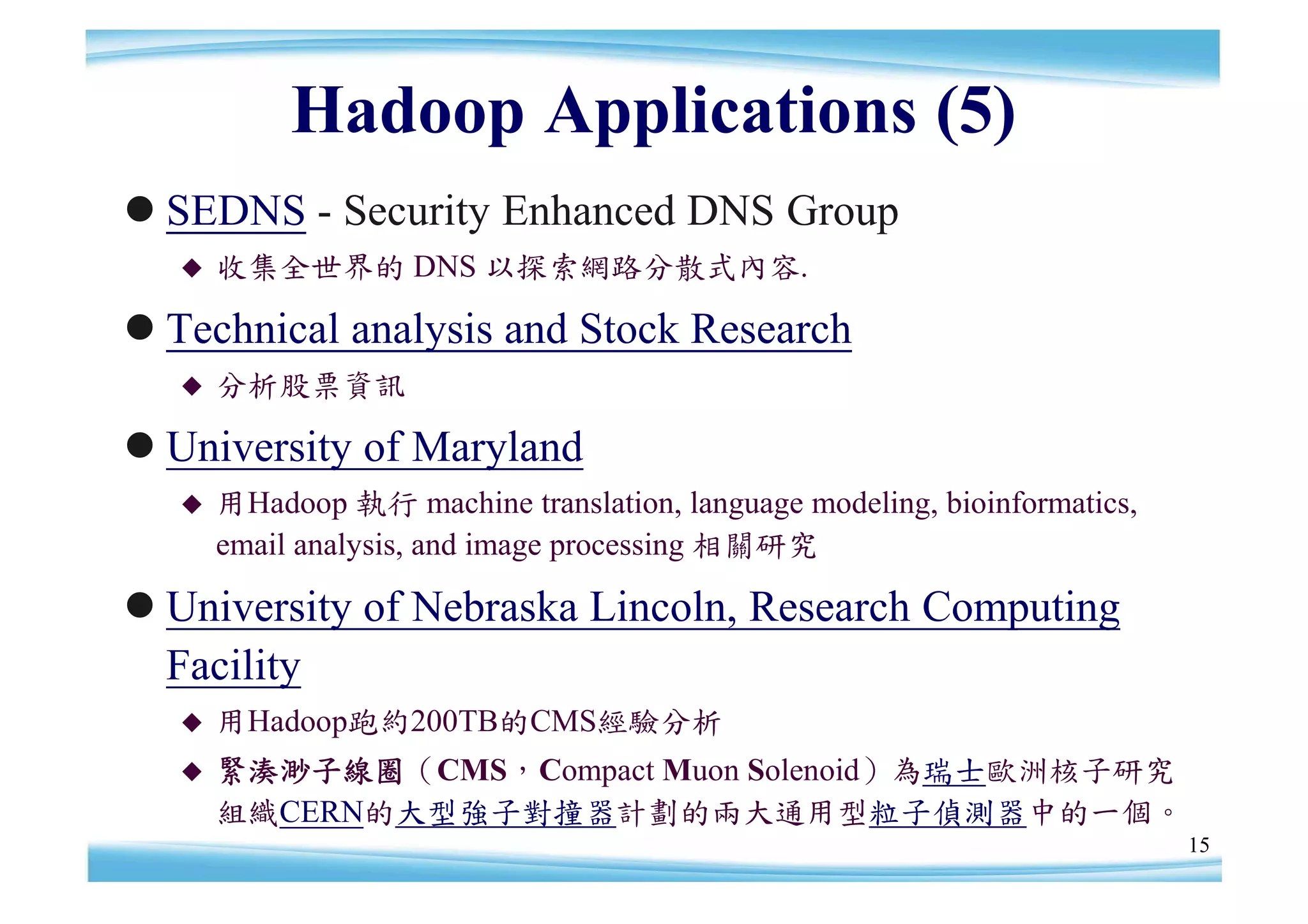 Hadoop Applications (5)
SEDNS - Security Enhanced DNS Group
     收集全世界的 DNS 以探索網路分散式內容.

Technical analysis and Stock Research
     分析股票資訊

University of Maryland
     用Hadoop 執行 machine translation, language modeling, bioinformatics,
      email analysis, and image processing 相關研究

University of Nebraska Lincoln, Research Computing
 Facility
     用Hadoop跑約200TB的CMS經驗分析
     緊湊渺子線圈（CMS，Compact Muon Solenoid）為瑞士歐洲核子研究
      組織CERN的大型強子對撞器計劃的兩大通用型粒子偵測器中的一個。
                                                                           15
 