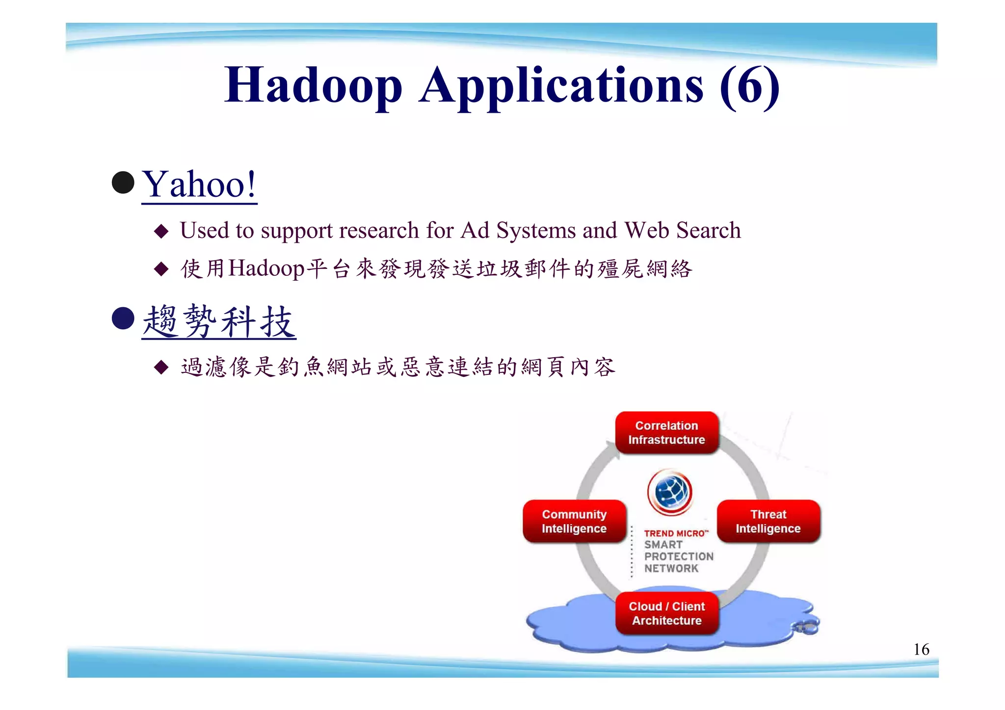 Hadoop Applications (6)
Yahoo!
     Used to support research for Ad Systems and Web Search
     使用Hadoop平台來發現發送垃圾郵件的殭屍網絡

趨勢科技
     過濾像是釣魚網站或惡意連結的網頁內容




                                                               16
 