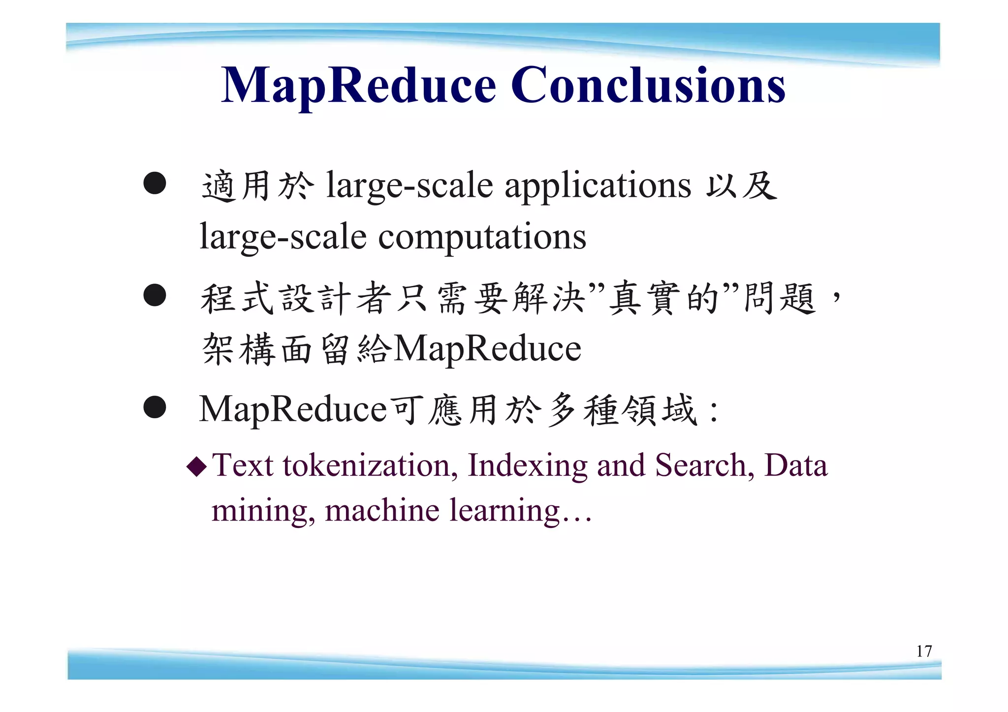 MapReduce Conclusions
 適用於 large-scale applications 以及
  large-scale computations
 程式設計者只需要解決”    真實的”
                    問題，
  架構面留給MapReduce
 MapReduce可應用於多種領域 :
   Texttokenization, Indexing and Search, Data
   mining, machine learning…



                                                  17
 