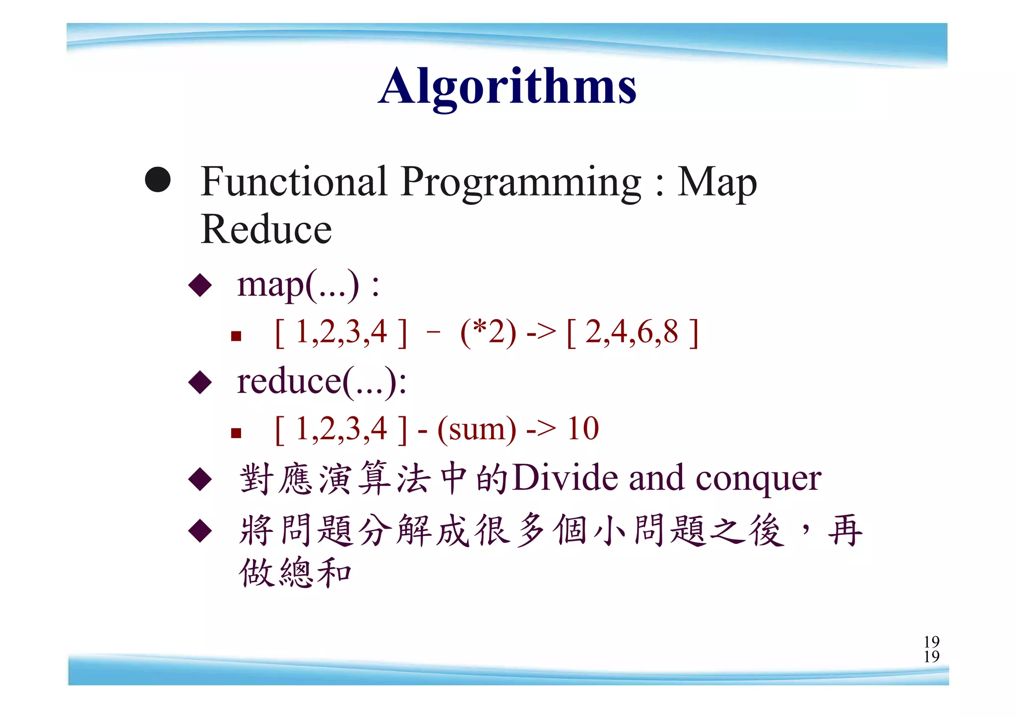 Algorithms
 Functional Programming : Map
  Reduce
     map(...) :
         [ 1,2,3,4 ] – (*2) -> [ 2,4,6,8 ]
     reduce(...):
         [ 1,2,3,4 ] - (sum) -> 10
     對應演算法中的Divide and conquer
     將問題分解成很多個小問題之後，再
      做總和
                                              19
                                              19
 