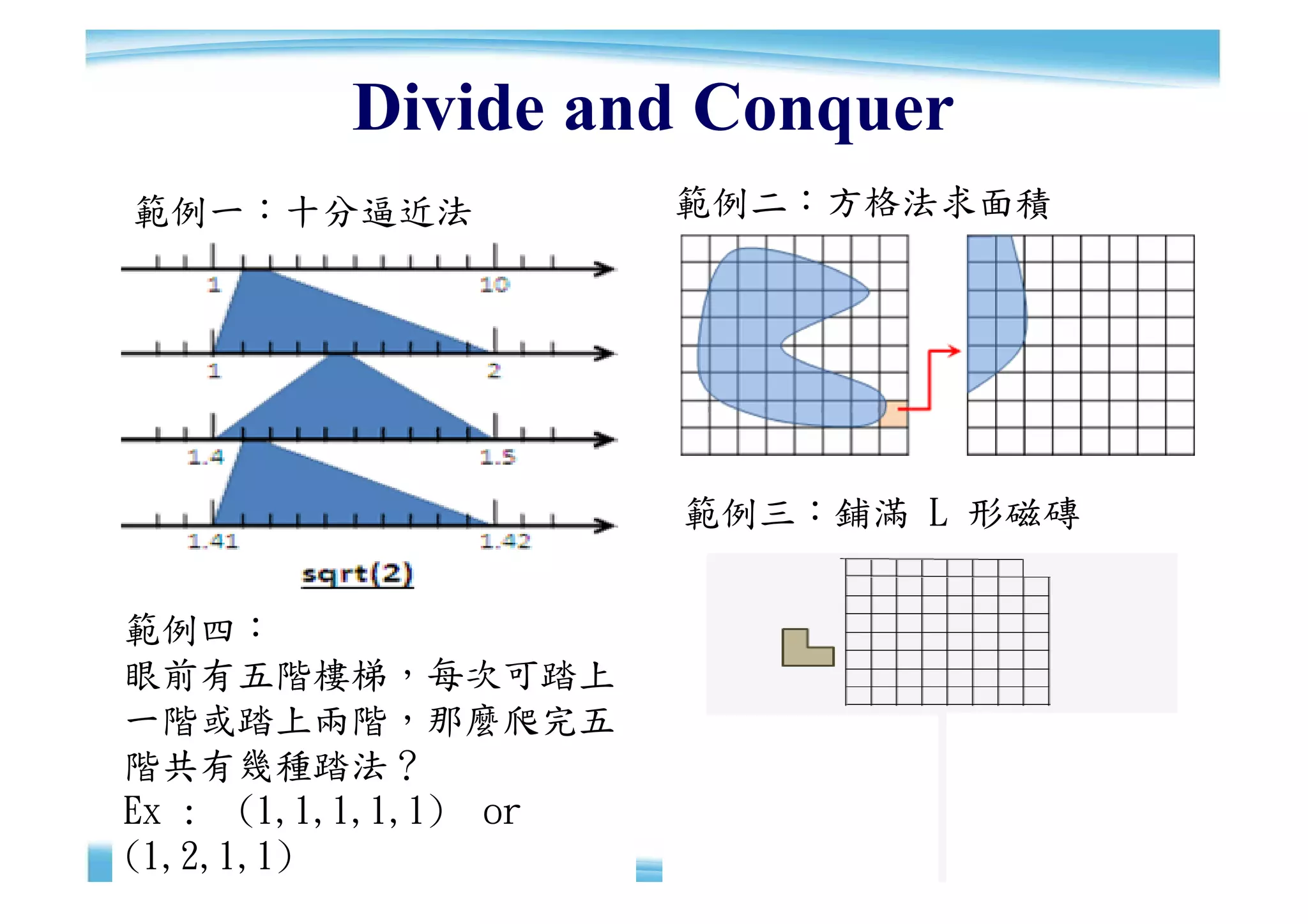 Divide and Conquer
範例一：十分逼近法             範例二：方格法求面積




                      範例三：鋪滿 L 形磁磚


範例四：
眼前有五階樓梯，每次可踏上
一階或踏上兩階，那麼爬完五
階共有幾種踏法？
Ex : (1,1,1,1,1) or                  20
                                     20
(1,2,1,1)
 