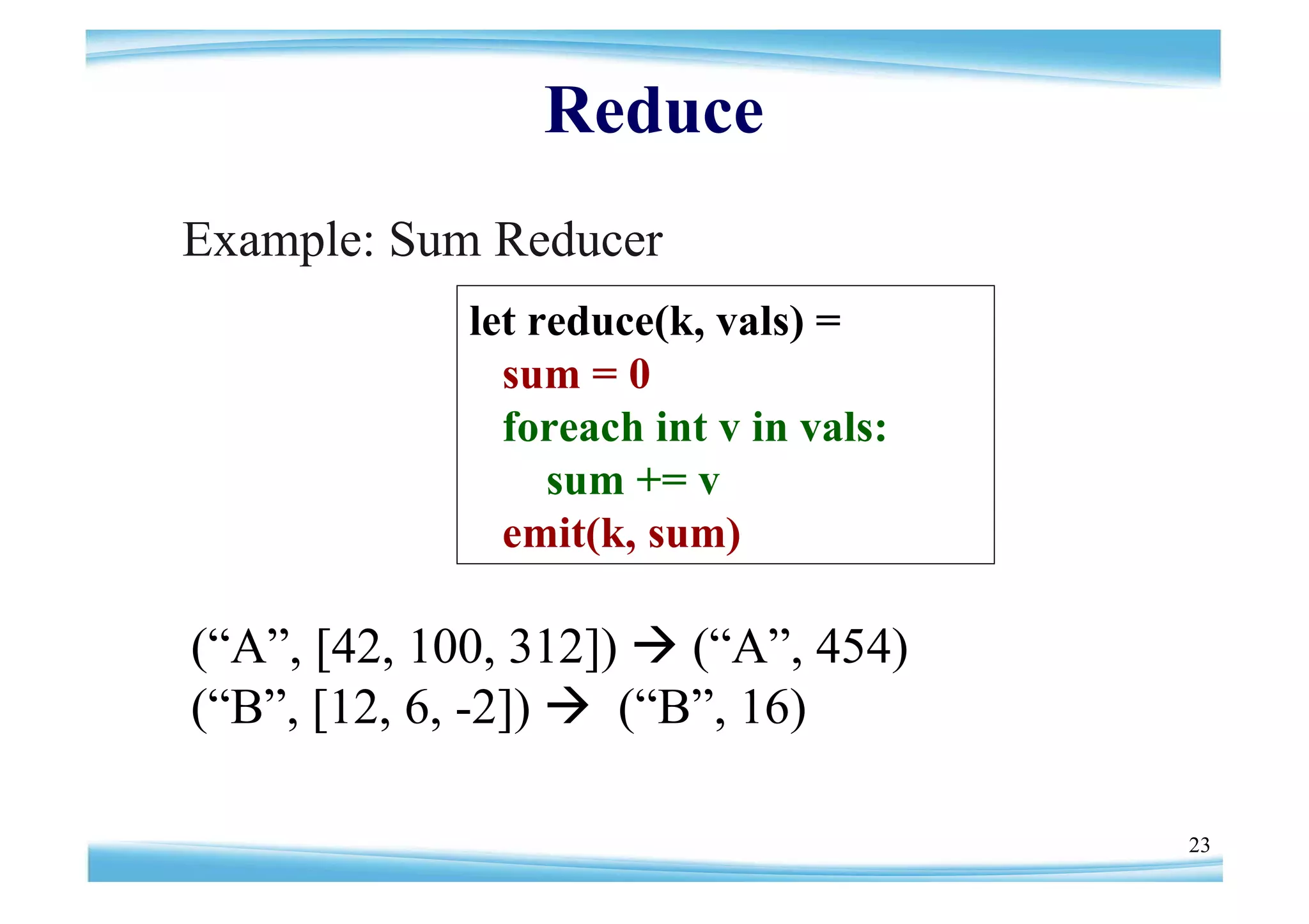Reduce
Example: Sum Reducer
            let reduce(k, vals) =
              sum = 0
              foreach int v in vals:
                 sum += v
              emit(k, sum)

(“ , [42, 100, 312])  (“ , 454)
 A”                     A”
(“ , [12, 6, -2])  (“ , 16)
 B”                   B”

                                       23
 