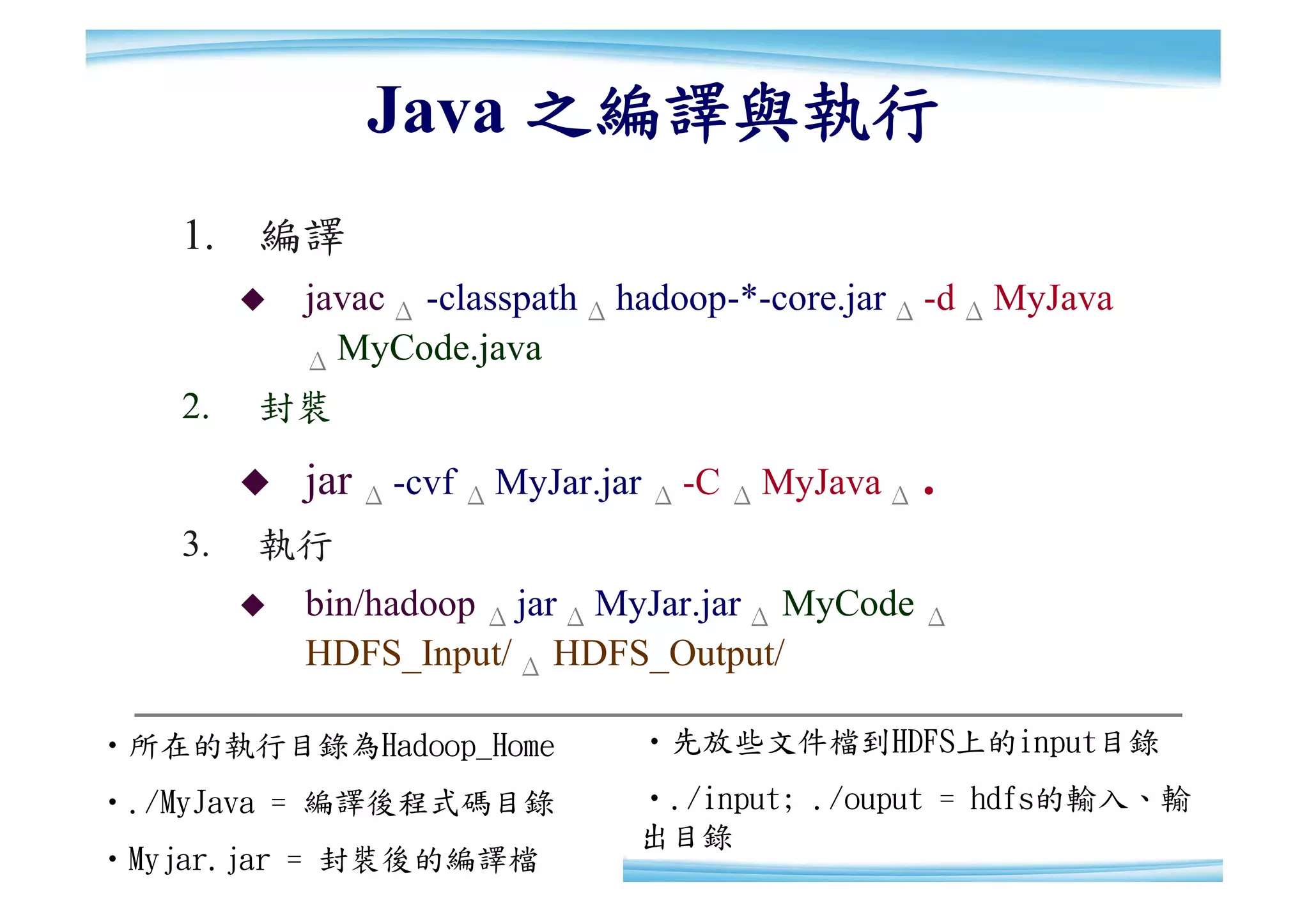 Java 之編譯與執行
   1. 編譯
           javac Δ -classpath Δ hadoop-*-core.jar Δ -d Δ MyJava
            Δ MyCode.java
   2.   封裝

           jar Δ -cvf Δ MyJar.jar Δ -C Δ MyJava Δ .
   3.   執行
           bin/hadoop Δ jar Δ MyJar.jar Δ MyCode Δ
            HDFS_Input/ Δ HDFS_Output/

‧所在的執行目錄為Hadoop_Home             ‧先放些文件檔到HDFS上的input目錄
‧./MyJava = 編譯後程式碼目錄             ‧./input; ./ouput = hdfs的輸入、輸
                                                              29
                                 出目錄                          29
‧Myjar.jar = 封裝後的編譯檔
 