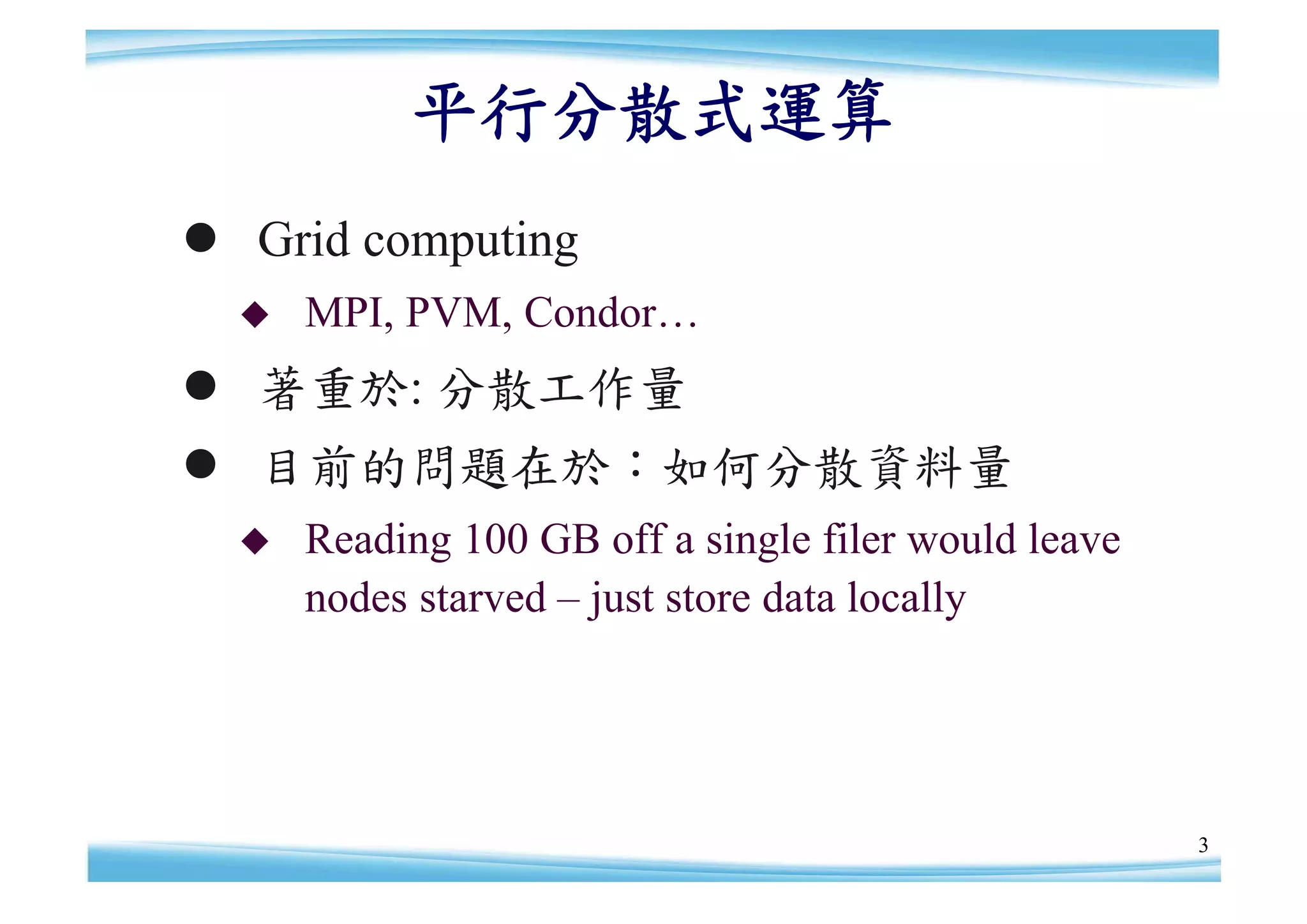 平行分散式運算
 Grid computing
     MPI, PVM, Condor…
 著重於: 分散工作量
 目前的問題在於：如何分散資料量
     Reading 100 GB off a single filer would leave
      nodes starved – store data locally
                     just




                                                      3
 