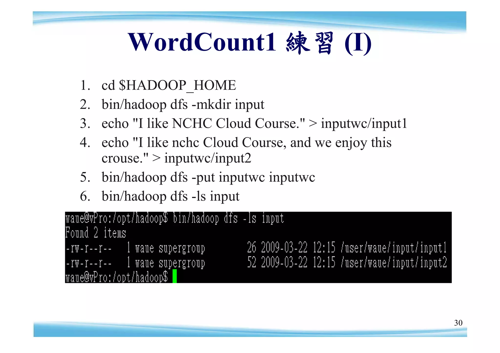 WordCount1 練習 (I)
1. cd $HADOOP_HOME
2. bin/hadoop dfs -mkdir input
3. echo "I like NCHC Cloud Course." > inputwc/input1
4. echo "I like nchc Cloud Course, and we enjoy this
   crouse." > inputwc/input2
5. bin/hadoop dfs -put inputwc inputwc
6. bin/hadoop dfs -ls input




                                                       30
 