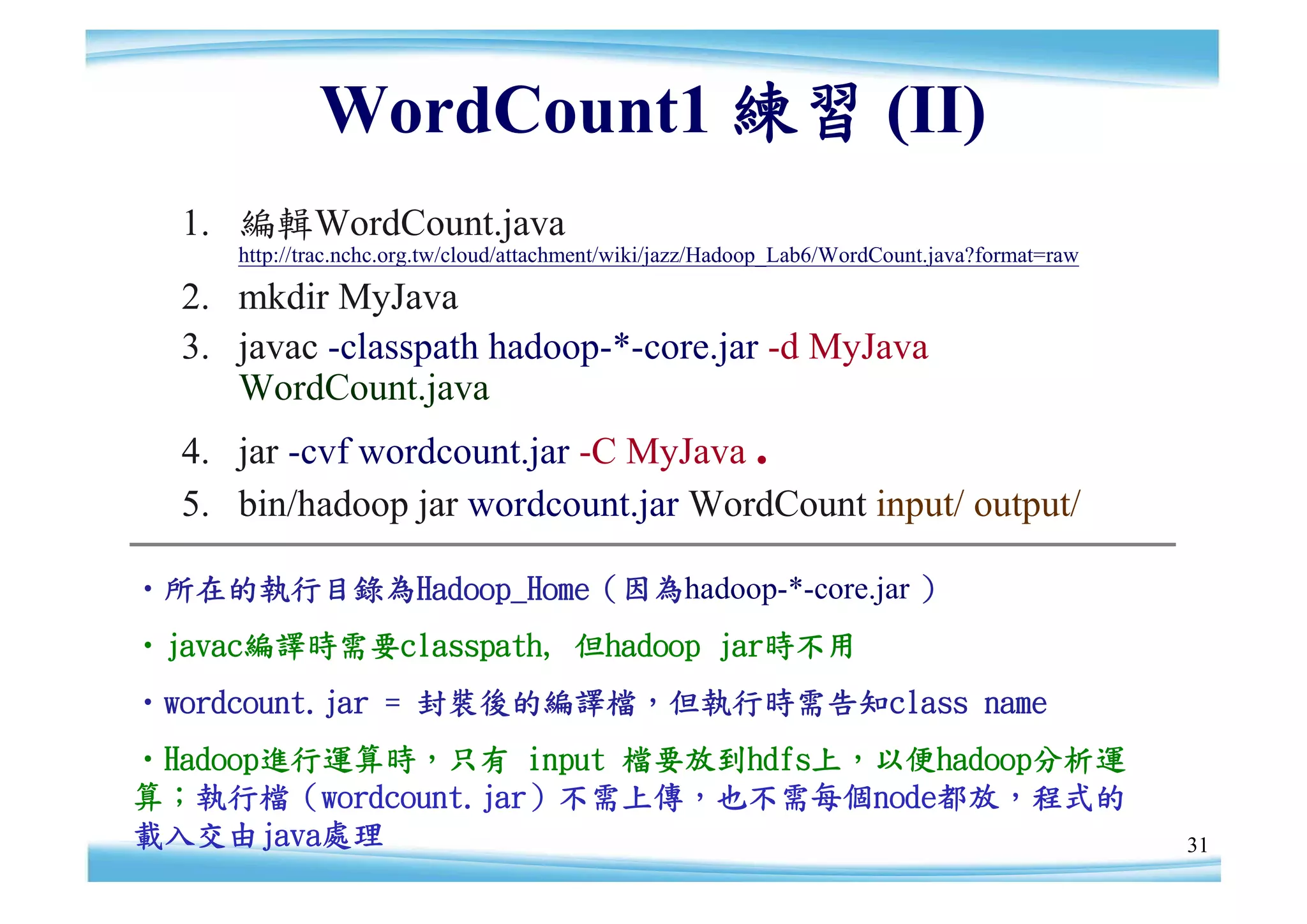 WordCount1 練習 (II)
  1. 編輯WordCount.java
     http://trac.nchc.org.tw/cloud/attachment/wiki/jazz/Hadoop_Lab6/WordCount.java?format=raw

  2. mkdir MyJava
  3. javac -classpath hadoop-*-core.jar -d MyJava
     WordCount.java
  4. jar -cvf wordcount.jar -C MyJava .
  5. bin/hadoop jar wordcount.jar WordCount input/ output/

‧所在的執行目錄為Hadoop_Home（因為hadoop-*-core.jar ）
‧javac編譯時需要classpath, 但hadoop jar時不用
‧wordcount.jar = 封裝後的編譯檔，但執行時需告知class name
‧Hadoop進行運算時，只有 input 檔要放到hdfs上，以便hadoop分析運
算；執行檔（wordcount.jar）不需上傳，也不需每個node都放，程式的
載入交由java處理                                                                                      31
 