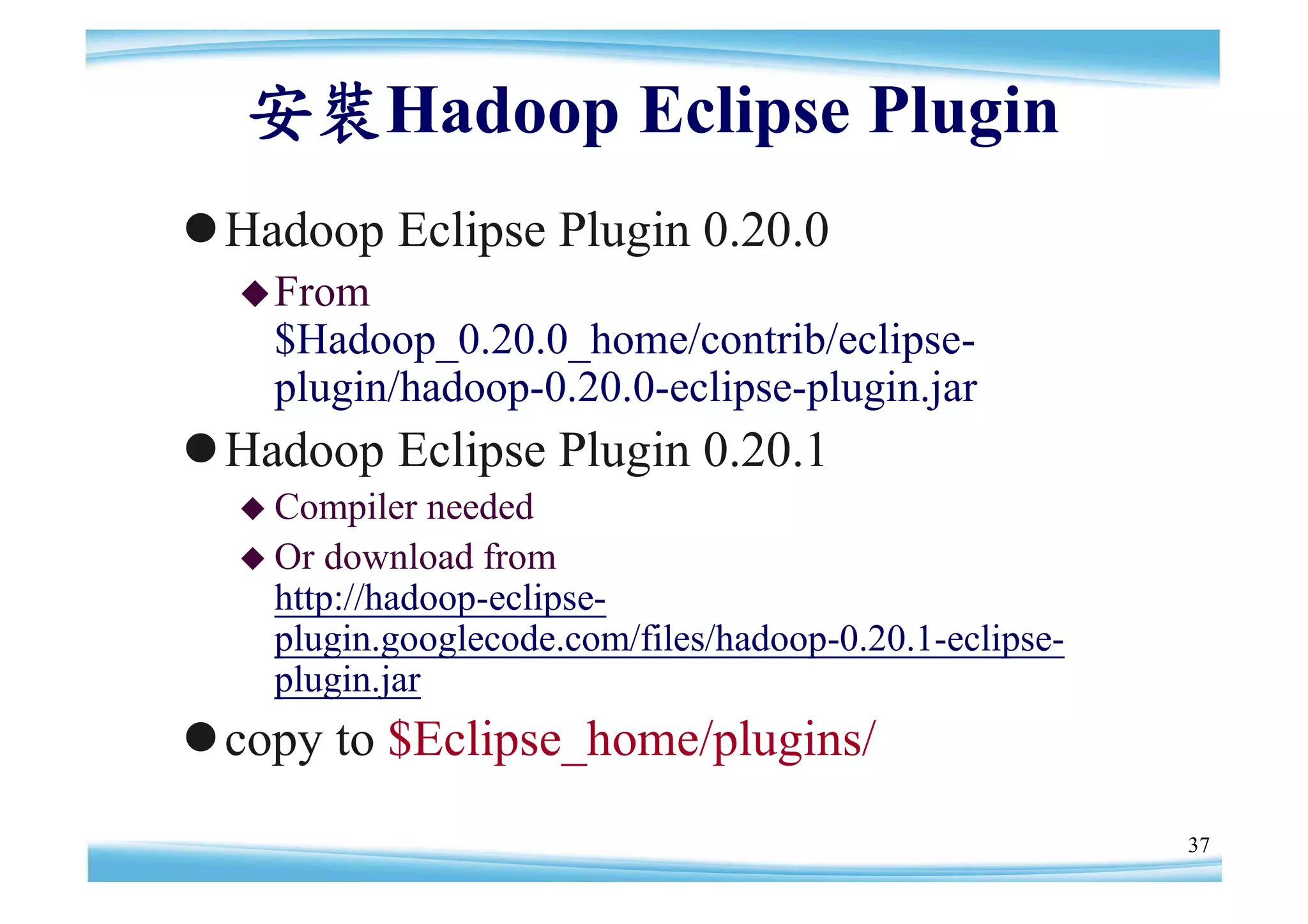 安裝Hadoop Eclipse Plugin
Hadoop Eclipse Plugin 0.20.0
   From
    $Hadoop_0.20.0_home/contrib/eclipse-
    plugin/hadoop-0.20.0-eclipse-plugin.jar
Hadoop Eclipse Plugin 0.20.1
   Compiler   needed
   Or download from
    http://hadoop-eclipse-
    plugin.googlecode.com/files/hadoop-0.20.1-eclipse-
    plugin.jar
copy to $Eclipse_home/plugins/
                                                         37
 