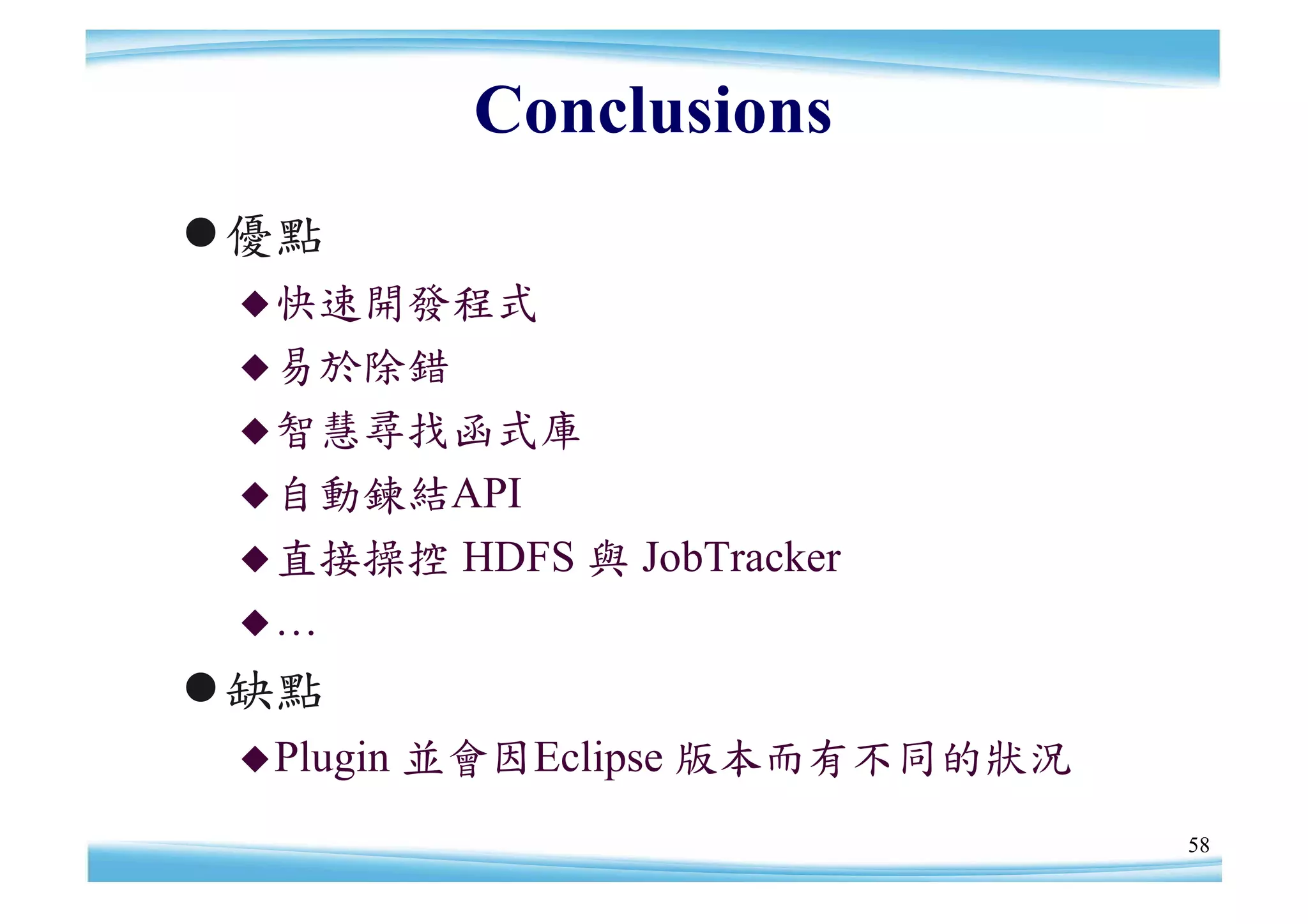 Conclusions
優點
  快速開發程式
  易於除錯
  智慧尋找函式庫
  自動鍊結API
  直接操控      HDFS 與 JobTracker
 …

缺點
  Plugin   並會因Eclipse 版本而有不同的狀況
                                   58
 