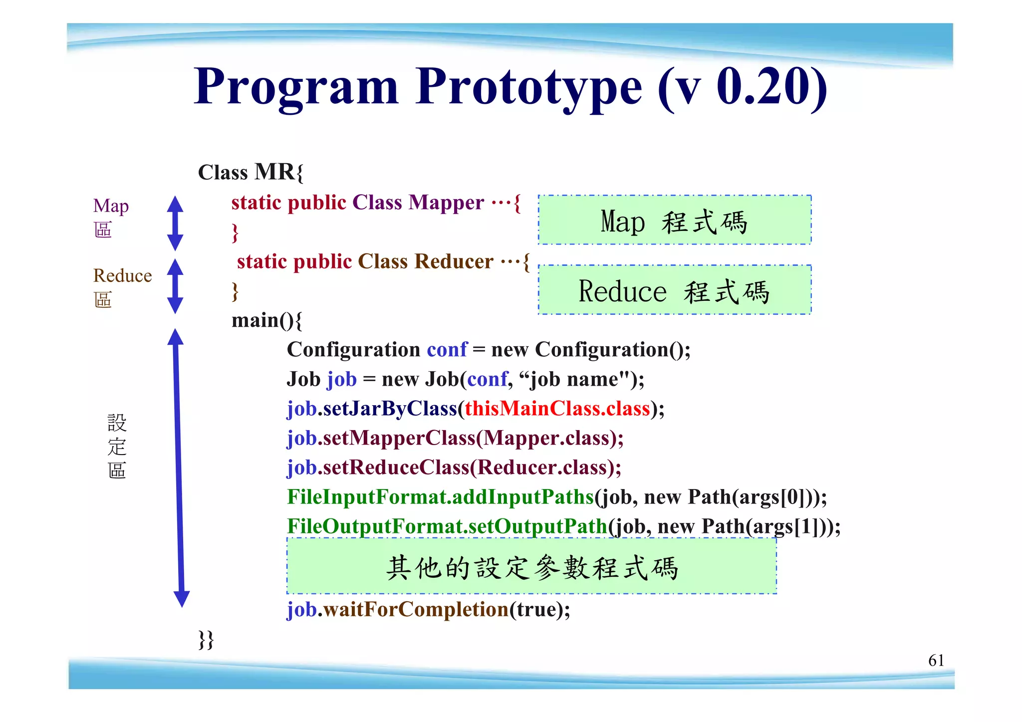 Program Prototype (v 0.20)
         Class MR{
Map         static public Class Mapper …{
區           }                                     Map 程式碼
             static public Class Reducer …{
Reduce
區           }                                   Reduce 程式碼
            main(){
                   Configuration conf = new Configuration();
                   Job job = new Job(conf, “ name");
                                            job
                   job.setJarByClass(thisMainClass.class);
 設
 定                 job.setMapperClass(Mapper.class);
 區                 job.setReduceClass(Reducer.class);
                   FileInputFormat.addInputPaths(job, new Path(args[0]));
                   FileOutputFormat.setOutputPath(job, new Path(args[1]));
                           其他的設定參數程式碼
                 job.waitForCompletion(true);
         }}
                                                                             61
 
