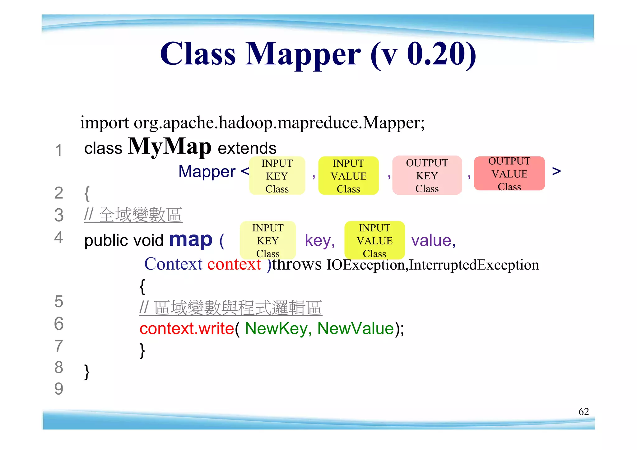 Class Mapper (v 0.20)
    import org.apache.hadoop.mapreduce.Mapper;
1   class MyMap extends
                      INPUT            INPUT        OUTPUT       OUTPUT
             Mapper < KEY          ,   VALUE    ,    KEY     ,   VALUE    >
                       Class            Class        Class        Class
2   {
3   // 全域變數區
                          INPUT            INPUT
4   public void map (      KEY     key,    VALUE    value,
                           Class            Class
           Context context )throws IOException,InterruptedException
           {
5          // 區域變數與程式邏輯區
6          context.write( NewKey, NewValue);
7          }
8   }
9
                                                                              62
 