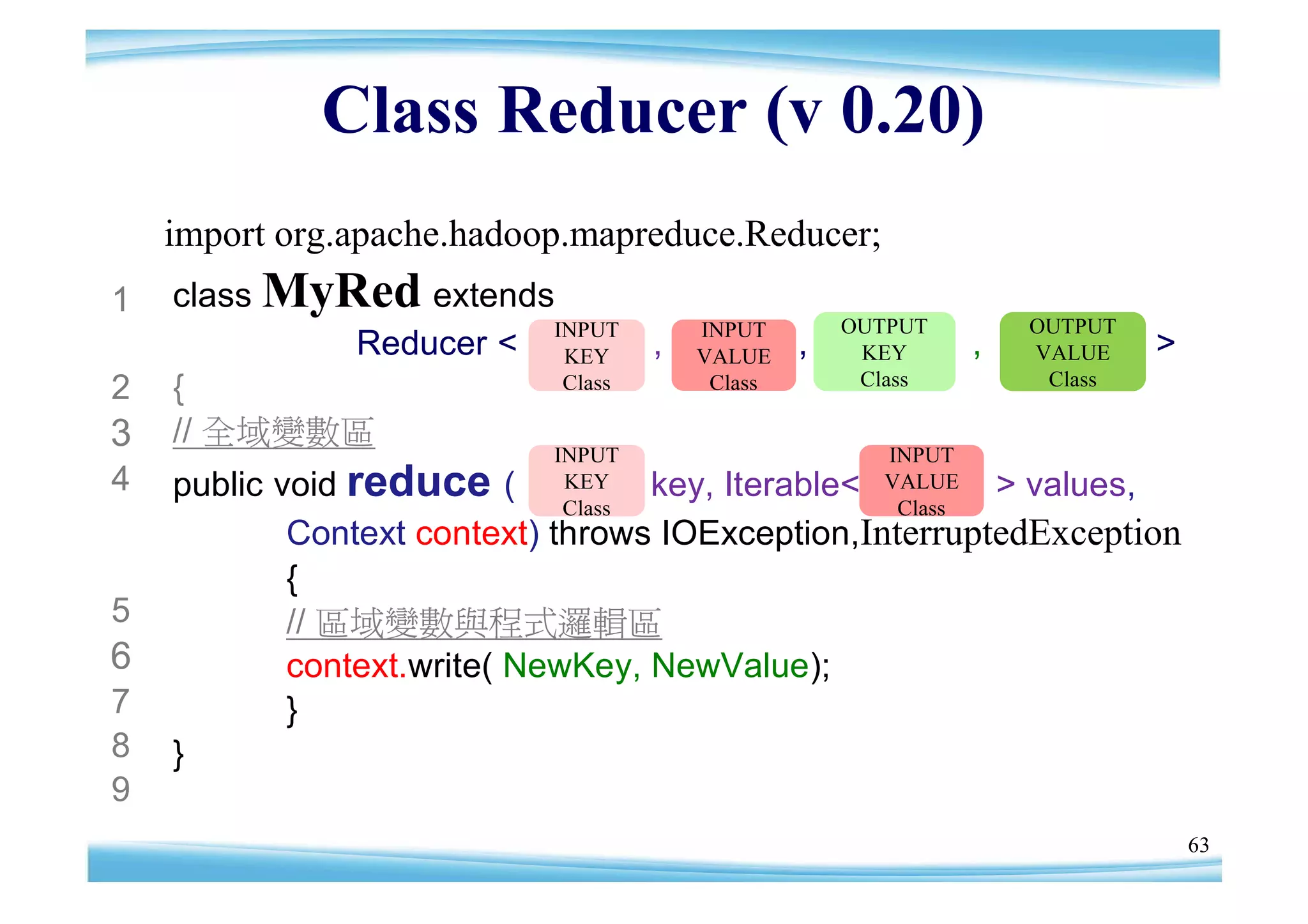 Class Reducer (v 0.20)
    import org.apache.hadoop.mapreduce.Reducer;
1   class MyRed extends
                       INPUT         INPUT        OUTPUT         OUTPUT
             Reducer < KEY ,         VALUE    ,    KEY       ,   VALUE    >
                                                   Class          Class
2   {                   Class         Class

3   // 全域變數區
                            INPUT                   INPUT
4   public void reduce (     KEY   key, Iterable<   VALUE> values,
                             Class                   Class
            Context context) throws IOException,InterruptedException
            {
5           // 區域變數與程式邏輯區
6           context.write( NewKey, NewValue);
7           }
8   }
9
                                                                              63
 