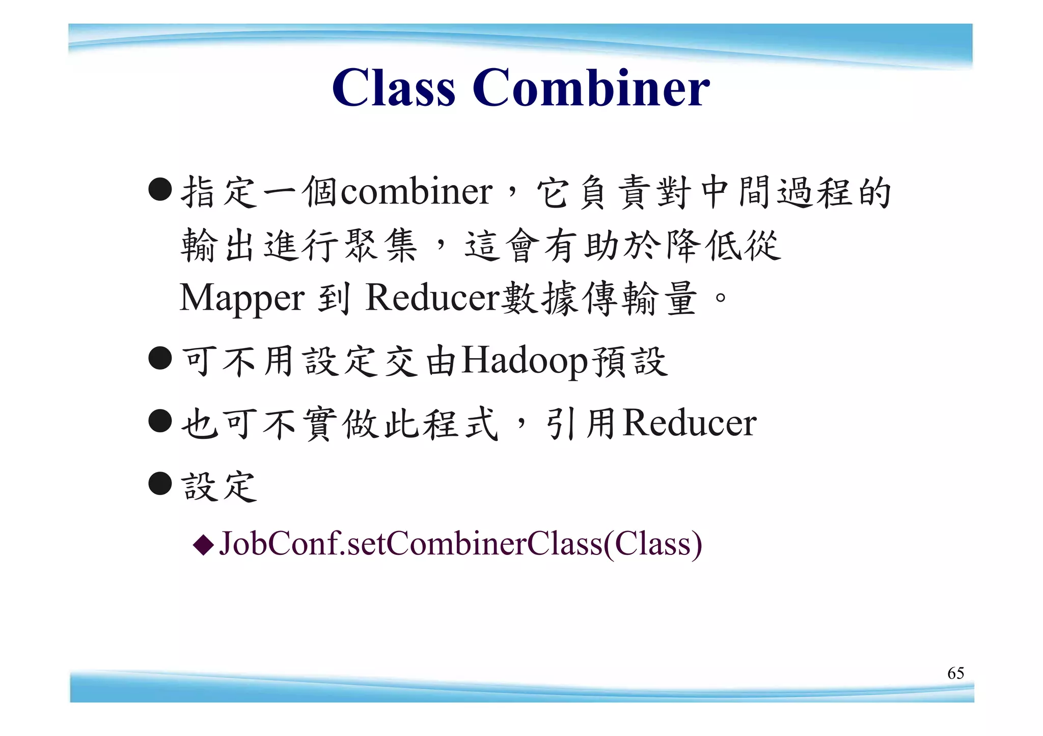 Class Combiner
指定一個combiner，它負責對中間過程的
 輸出進行聚集，這會有助於降低從
 Mapper 到 Reducer數據傳輸量。
可不用設定交由Hadoop預設
也可不實做此程式，引用Reducer
設定
  JobConf.setCombinerClass(Class)



                                     65
 