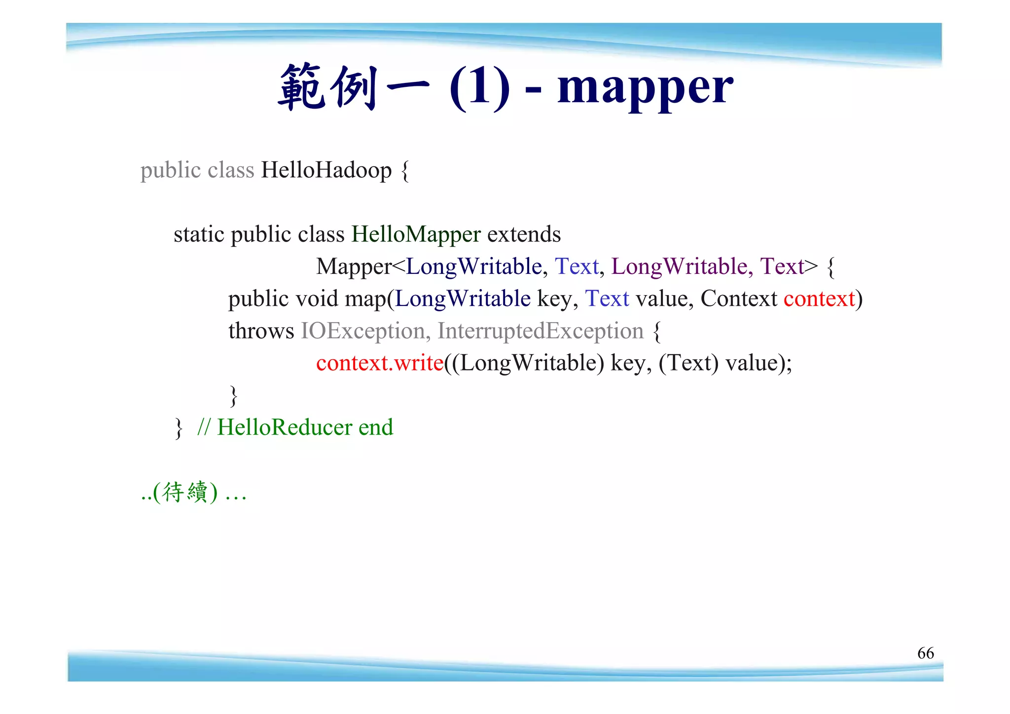 範例一 (1) - mapper
public class HelloHadoop {

   static public class HelloMapper extends
                   Mapper<LongWritable, Text, LongWritable, Text> {
          public void map(LongWritable key, Text value, Context context)
          throws IOException, InterruptedException {
                   context.write((LongWritable) key, (Text) value);
          }
   } // HelloReducer end

..(待續) …




                                                                           66
 