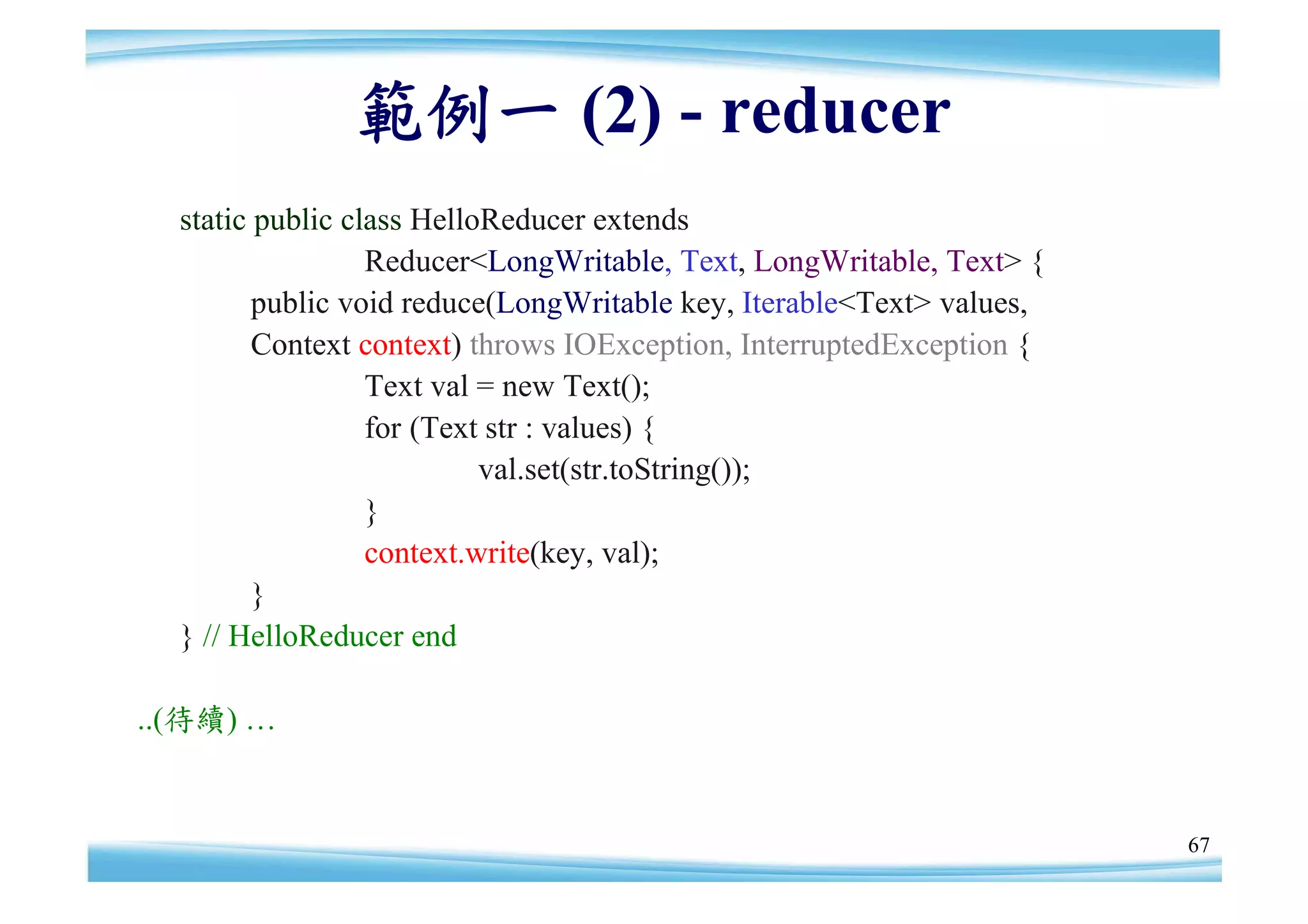 範例一 (2) - reducer
  static public class HelloReducer extends
                  Reducer<LongWritable, Text, LongWritable, Text> {
         public void reduce(LongWritable key, Iterable<Text> values,
         Context context) throws IOException, InterruptedException {
                  Text val = new Text();
                  for (Text str : values) {
                           val.set(str.toString());
                  }
                  context.write(key, val);
         }
  } // HelloReducer end

..(待續) …


                                                                       67
 