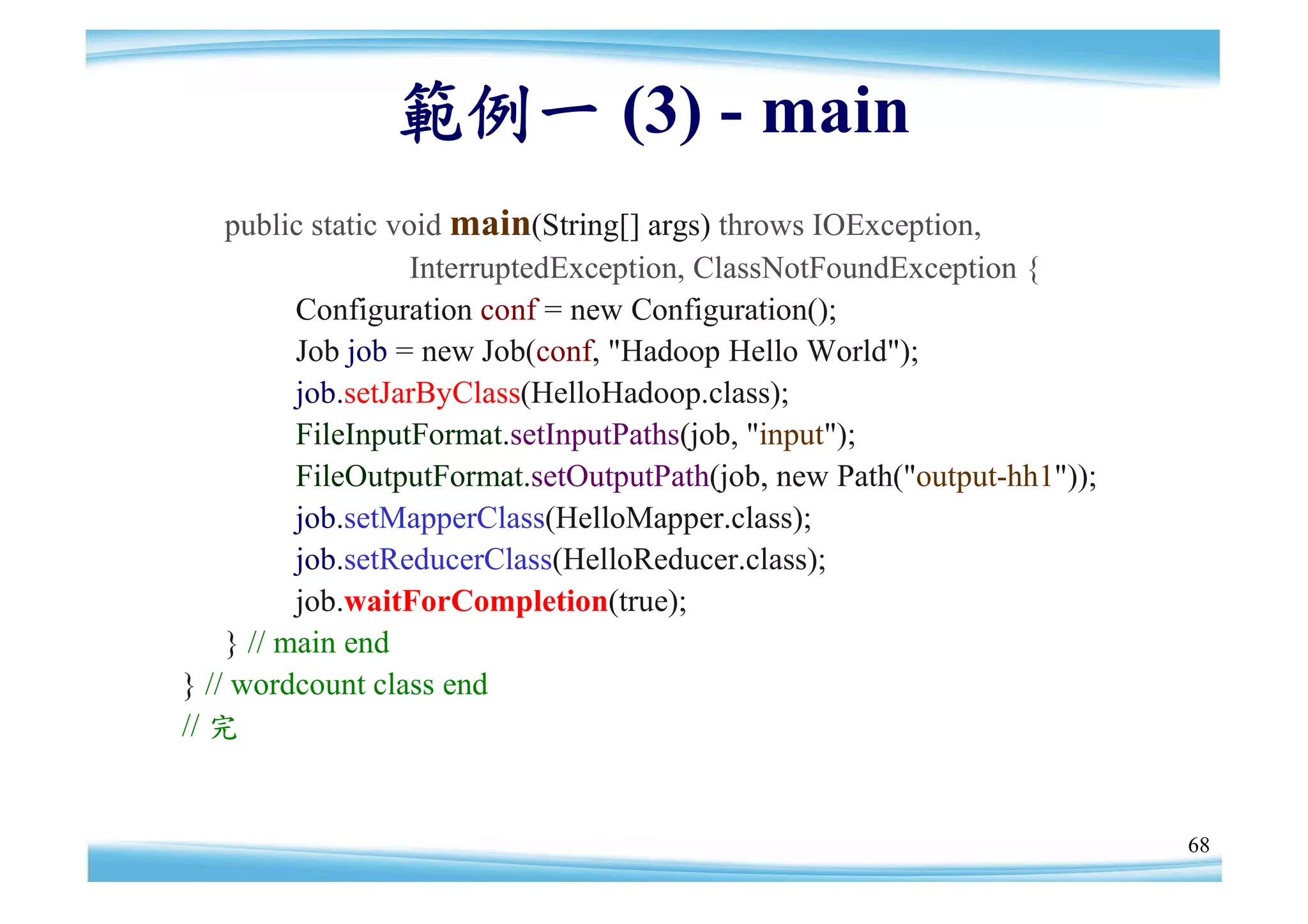 範例一 (3) - main
    public static void main(String[] args) throws IOException,
                    InterruptedException, ClassNotFoundException {
          Configuration conf = new Configuration();
          Job job = new Job(conf, "Hadoop Hello World");
          job.setJarByClass(HelloHadoop.class);
          FileInputFormat.setInputPaths(job, "input");
          FileOutputFormat.setOutputPath(job, new Path("output-hh1"));
          job.setMapperClass(HelloMapper.class);
          job.setReducerClass(HelloReducer.class);
          job.waitForCompletion(true);
    } // main end
} // wordcount class end
// 完


                                                                         68
 