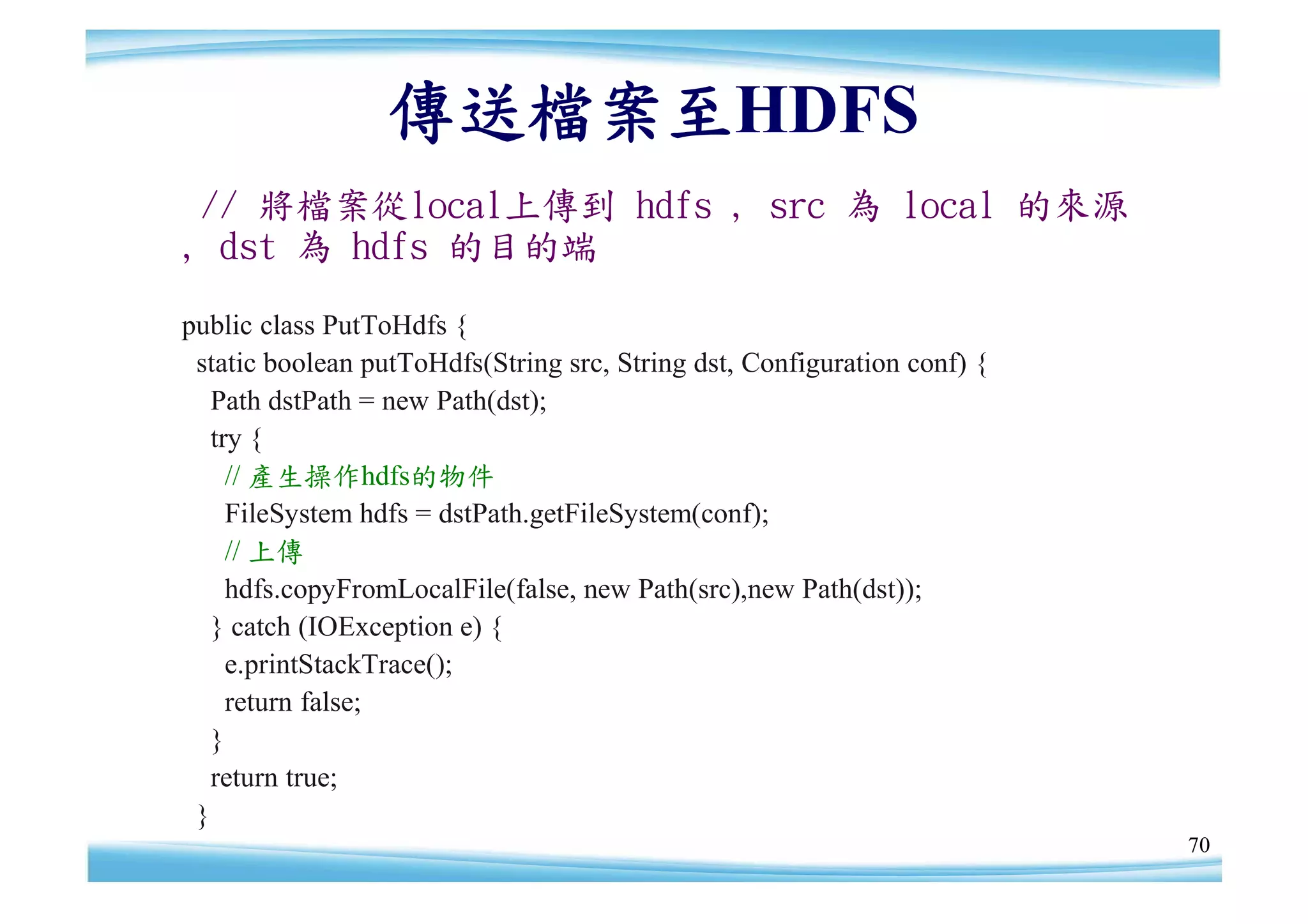 傳送檔案至HDFS
 // 將檔案從local上傳到 hdfs , src 為 local 的來源
, dst 為 hdfs 的目的端

public class PutToHdfs {
 static boolean putToHdfs(String src, String dst, Configuration conf) {
   Path dstPath = new Path(dst);
   try {
     // 產生操作hdfs的物件
     FileSystem hdfs = dstPath.getFileSystem(conf);
     // 上傳
     hdfs.copyFromLocalFile(false, new Path(src),new Path(dst));
   } catch (IOException e) {
     e.printStackTrace();
     return false;
   }
   return true;
 }
                                                                          70
 