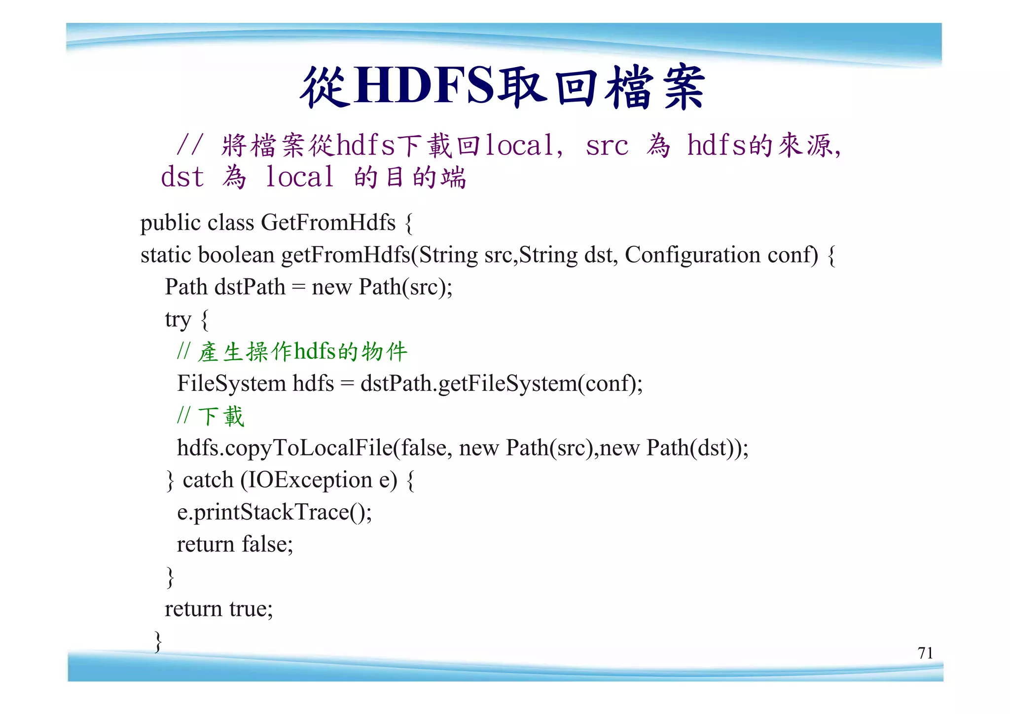 從HDFS取回檔案
   // 將檔案從hdfs下載回local, src 為 hdfs的來源,
  dst 為 local 的目的端
public class GetFromHdfs {
static boolean getFromHdfs(String src,String dst, Configuration conf) {
   Path dstPath = new Path(src);
   try {
     // 產生操作hdfs的物件
     FileSystem hdfs = dstPath.getFileSystem(conf);
     // 下載
     hdfs.copyToLocalFile(false, new Path(src),new Path(dst));
   } catch (IOException e) {
     e.printStackTrace();
     return false;
   }
   return true;
 }                                                                        71
 
