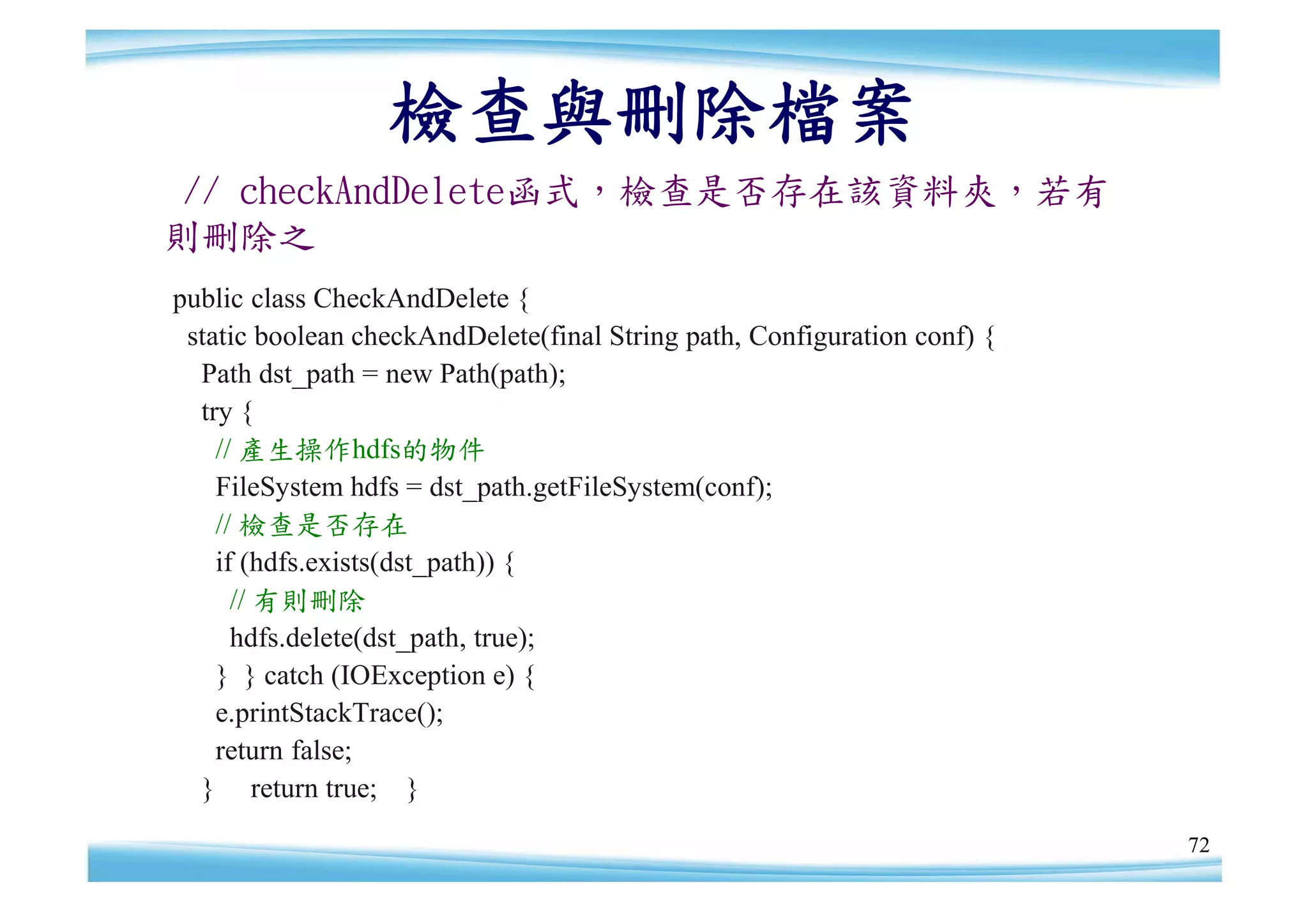 檢查與刪除檔案
 // checkAndDelete函式，檢查是否存在該資料夾，若有
則刪除之
public class CheckAndDelete {
 static boolean checkAndDelete(final String path, Configuration conf) {
  Path dst_path = new Path(path);
  try {
    // 產生操作hdfs的物件
    FileSystem hdfs = dst_path.getFileSystem(conf);
    // 檢查是否存在
    if (hdfs.exists(dst_path)) {
      // 有則刪除
      hdfs.delete(dst_path, true);
    } } catch (IOException e) {
    e.printStackTrace();
    return false;
  } return true; }
                                                                          72
 