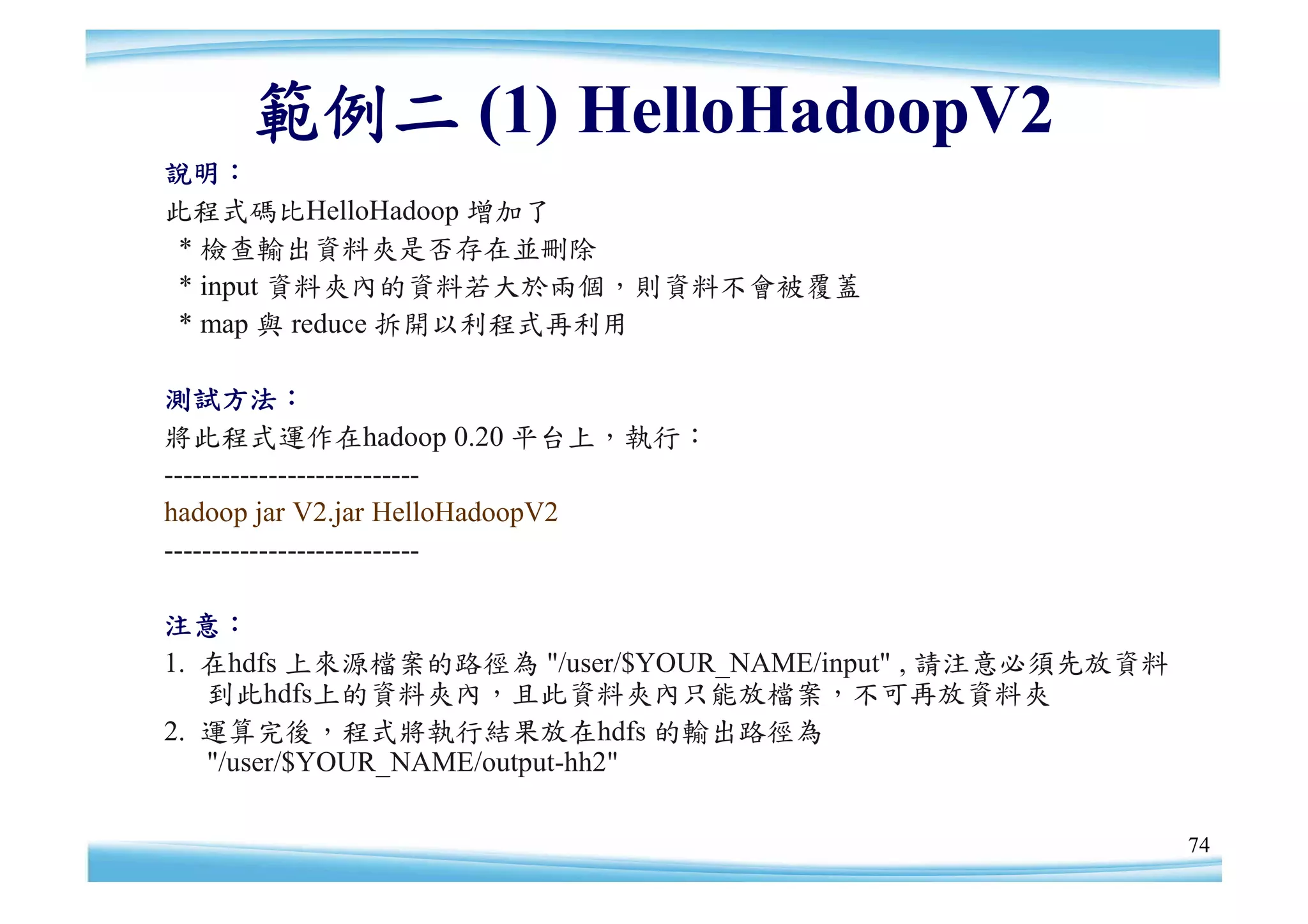 範例二 (1) HelloHadoopV2
說明：
此程式碼比HelloHadoop 增加了
 * 檢查輸出資料夾是否存在並刪除
 * input 資料夾內的資料若大於兩個，則資料不會被覆蓋
 * map 與 reduce 拆開以利程式再利用

測試方法：
將此程式運作在hadoop 0.20 平台上，執行：
---------------------------
hadoop jar V2.jar HelloHadoopV2
---------------------------

注意：
1. 在hdfs 上來源檔案的路徑為 "/user/$YOUR_NAME/input" , 請注意必須先放資料
   到此hdfs上的資料夾內，且此資料夾內只能放檔案，不可再放資料夾
2. 運算完後，程式將執行結果放在hdfs 的輸出路徑為
   "/user/$YOUR_NAME/output-hh2"

                                                          74
 