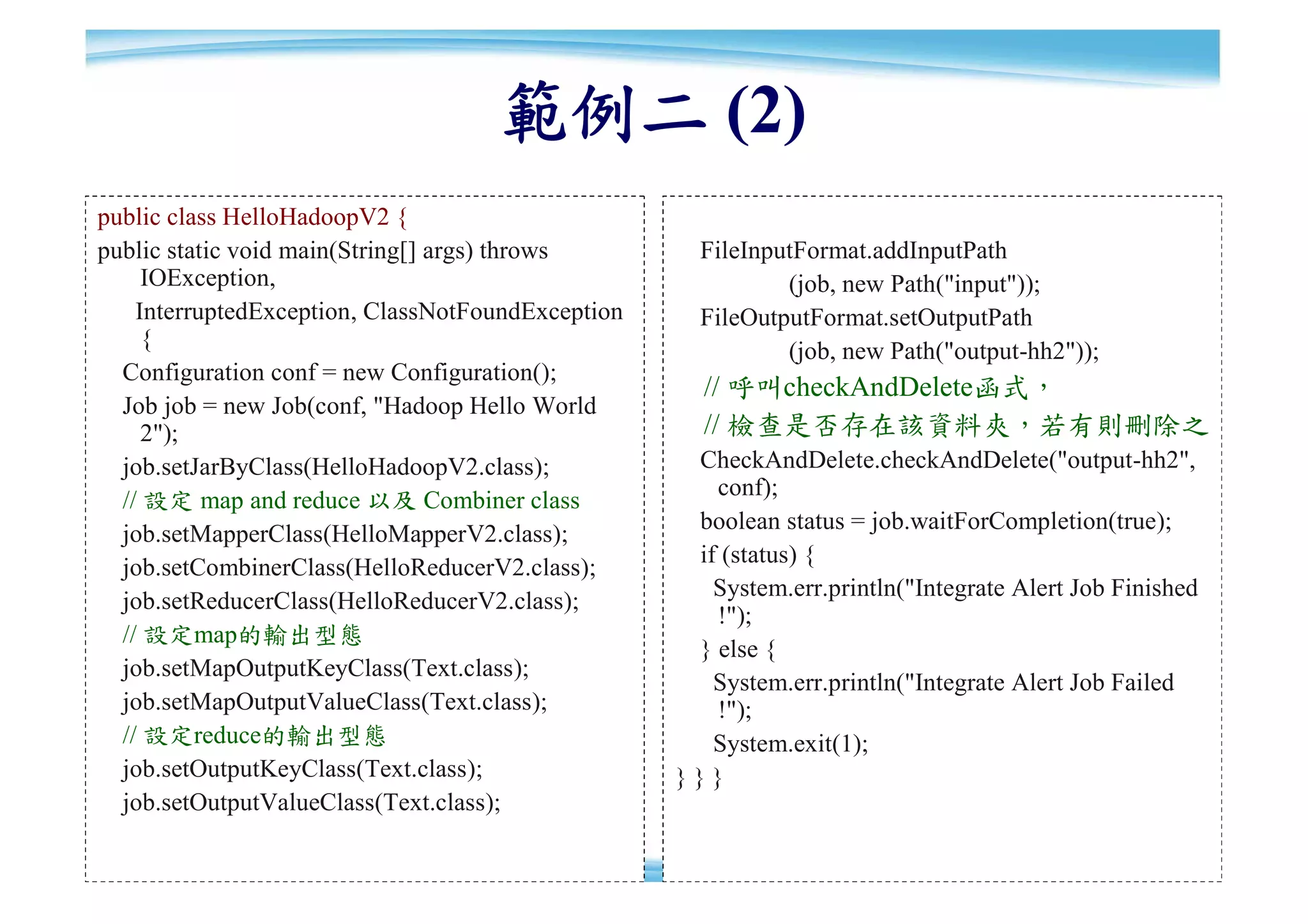 範例二 (2)
public class HelloHadoopV2 {
public static void main(String[] args) throws        FileInputFormat.addInputPath
     IOException,                                            (job, new Path("input"));
    InterruptedException, ClassNotFoundException     FileOutputFormat.setOutputPath
     {                                                       (job, new Path("output-hh2"));
  Configuration conf = new Configuration();
                                                     // 呼叫checkAndDelete函式，
  Job job = new Job(conf, "Hadoop Hello World
     2");                                            // 檢查是否存在該資料夾，若有則刪除之
  job.setJarByClass(HelloHadoopV2.class);           CheckAndDelete.checkAndDelete("output-hh2",
                                                      conf);
  // 設定 map and reduce 以及 Combiner class
                                                    boolean status = job.waitForCompletion(true);
  job.setMapperClass(HelloMapperV2.class);
                                                    if (status) {
  job.setCombinerClass(HelloReducerV2.class);
                                                      System.err.println("Integrate Alert Job Finished
  job.setReducerClass(HelloReducerV2.class);
                                                      !");
  // 設定map的輸出型態
                                                    } else {
  job.setMapOutputKeyClass(Text.class);
                                                      System.err.println("Integrate Alert Job Failed
  job.setMapOutputValueClass(Text.class);             !");
  // 設定reduce的輸出型態                                    System.exit(1);
  job.setOutputKeyClass(Text.class);               }}}
  job.setOutputValueClass(Text.class);
                                                                                                     75
 