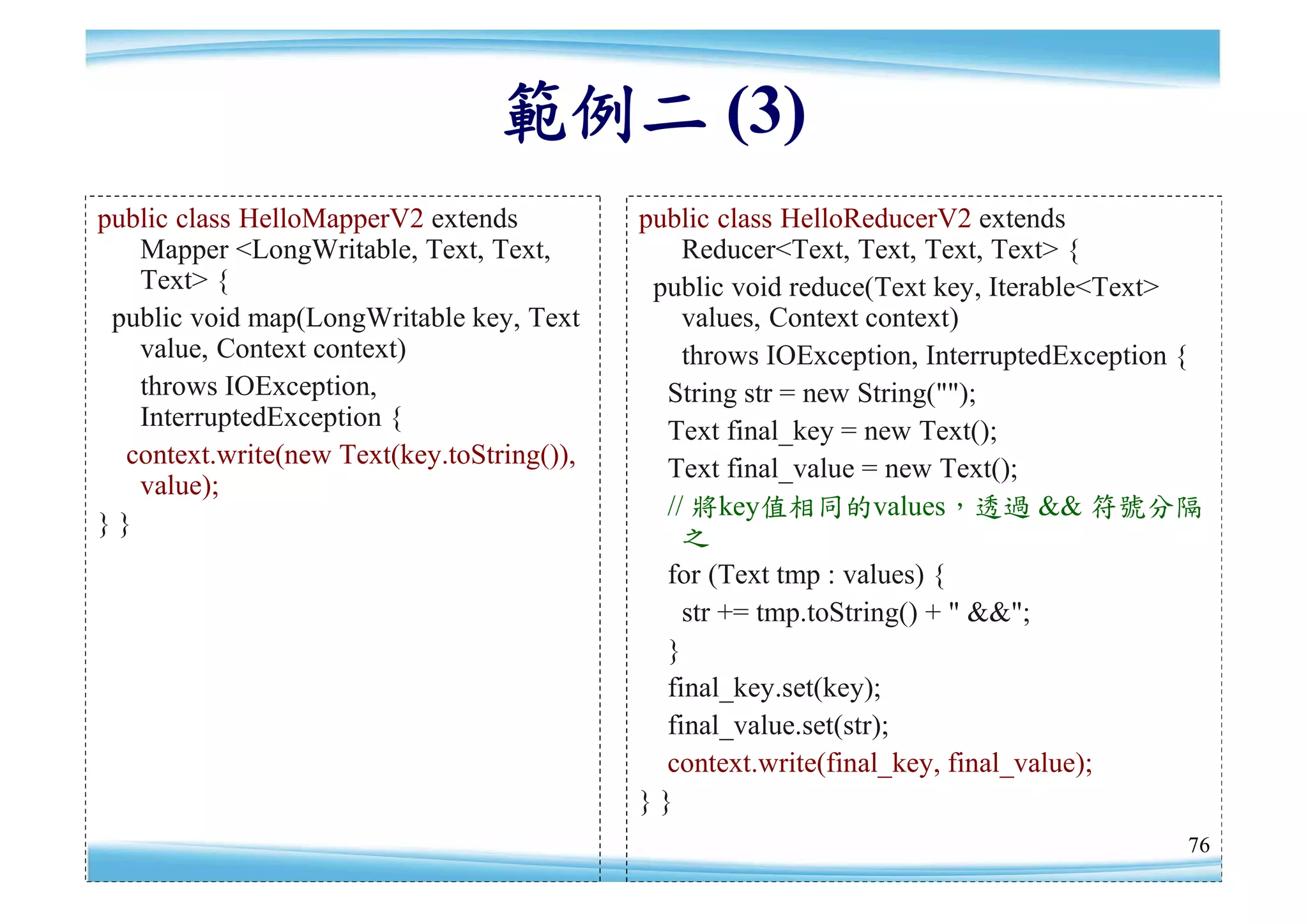 範例二 (3)
public class HelloMapperV2 extends          public class HelloReducerV2 extends
   Mapper <LongWritable, Text, Text,            Reducer<Text, Text, Text, Text> {
   Text> {                                   public void reduce(Text key, Iterable<Text>
 public void map(LongWritable key, Text         values, Context context)
   value, Context context)                      throws IOException, InterruptedException {
   throws IOException,                        String str = new String("");
   InterruptedException {                     Text final_key = new Text();
  context.write(new Text(key.toString()),     Text final_value = new Text();
   value);
                                              // 將key值相同的values，透過 && 符號分隔
}}                                              之
                                              for (Text tmp : values) {
                                                str += tmp.toString() + " &&";
                                              }
                                              final_key.set(key);
                                              final_value.set(str);
                                              context.write(final_key, final_value);
                                            }}
                                                                                        76
 