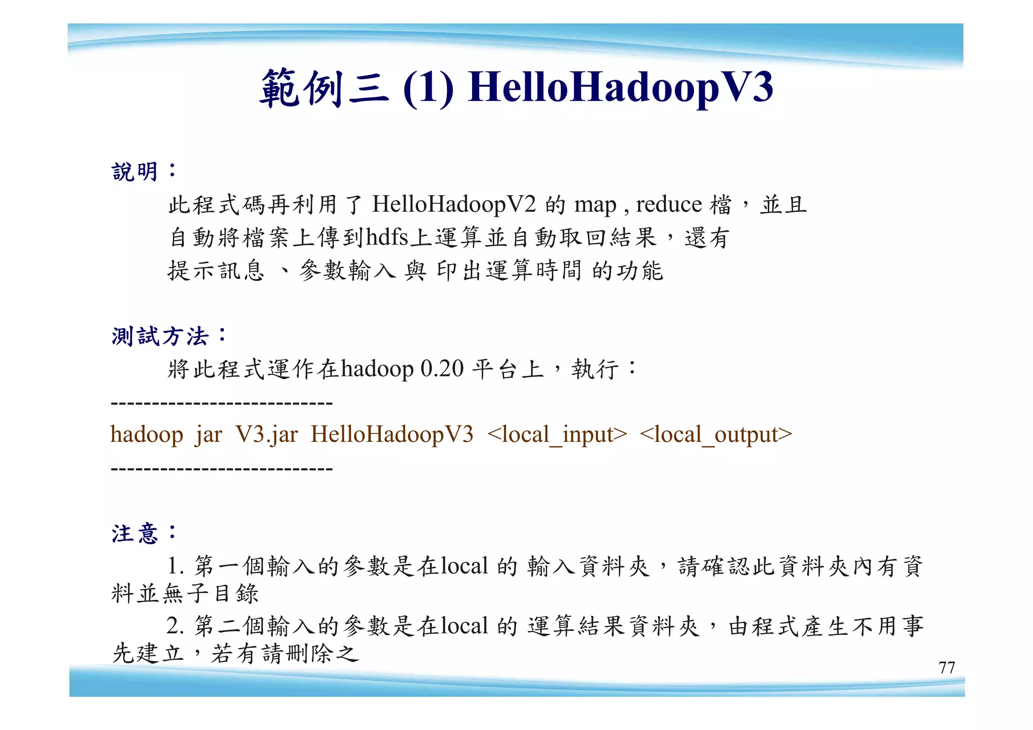 範例三 (1) HelloHadoopV3
說明：
  此程式碼再利用了 HelloHadoopV2 的 map , reduce 檔，並且
  自動將檔案上傳到hdfs上運算並自動取回結果，還有
  提示訊息 、參數輸入 與 印出運算時間 的功能

測試方法：
       將此程式運作在hadoop 0.20 平台上，執行：
---------------------------
hadoop jar V3.jar HelloHadoopV3 <local_input> <local_output>
---------------------------

注意：
  1. 第一個輸入的參數是在local 的 輸入資料夾，請確認此資料夾內有資
料並無子目錄
  2. 第二個輸入的參數是在local 的 運算結果資料夾，由程式產生不用事
先建立，若有請刪除之
                                                               77
 