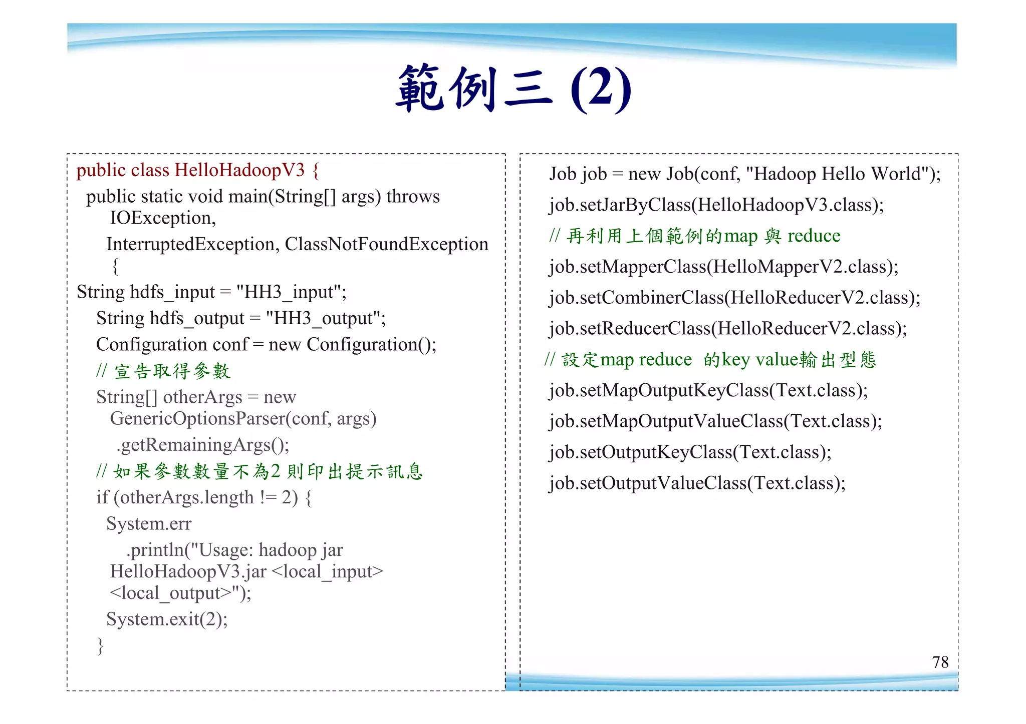 範例三 (2)
public class HelloHadoopV3 {                       Job job = new Job(conf, "Hadoop Hello World");
 public static void main(String[] args) throws     job.setJarByClass(HelloHadoopV3.class);
     IOException,
    InterruptedException, ClassNotFoundException   // 再利用上個範例的map 與 reduce
     {                                             job.setMapperClass(HelloMapperV2.class);
String hdfs_input = "HH3_input";                   job.setCombinerClass(HelloReducerV2.class);
  String hdfs_output = "HH3_output";
                                                   job.setReducerClass(HelloReducerV2.class);
  Configuration conf = new Configuration();
                                                   // 設定map reduce 的key value輸出型態
  // 宣告取得參數
  String[] otherArgs = new                         job.setMapOutputKeyClass(Text.class);
     GenericOptionsParser(conf, args)              job.setMapOutputValueClass(Text.class);
      .getRemainingArgs();                         job.setOutputKeyClass(Text.class);
  // 如果參數數量不為2 則印出提示訊息
                                                   job.setOutputValueClass(Text.class);
  if (otherArgs.length != 2) {
    System.err
        .println("Usage: hadoop jar
     HelloHadoopV3.jar <local_input>
     <local_output>");
    System.exit(2);
  }
                                                                                                 78
 