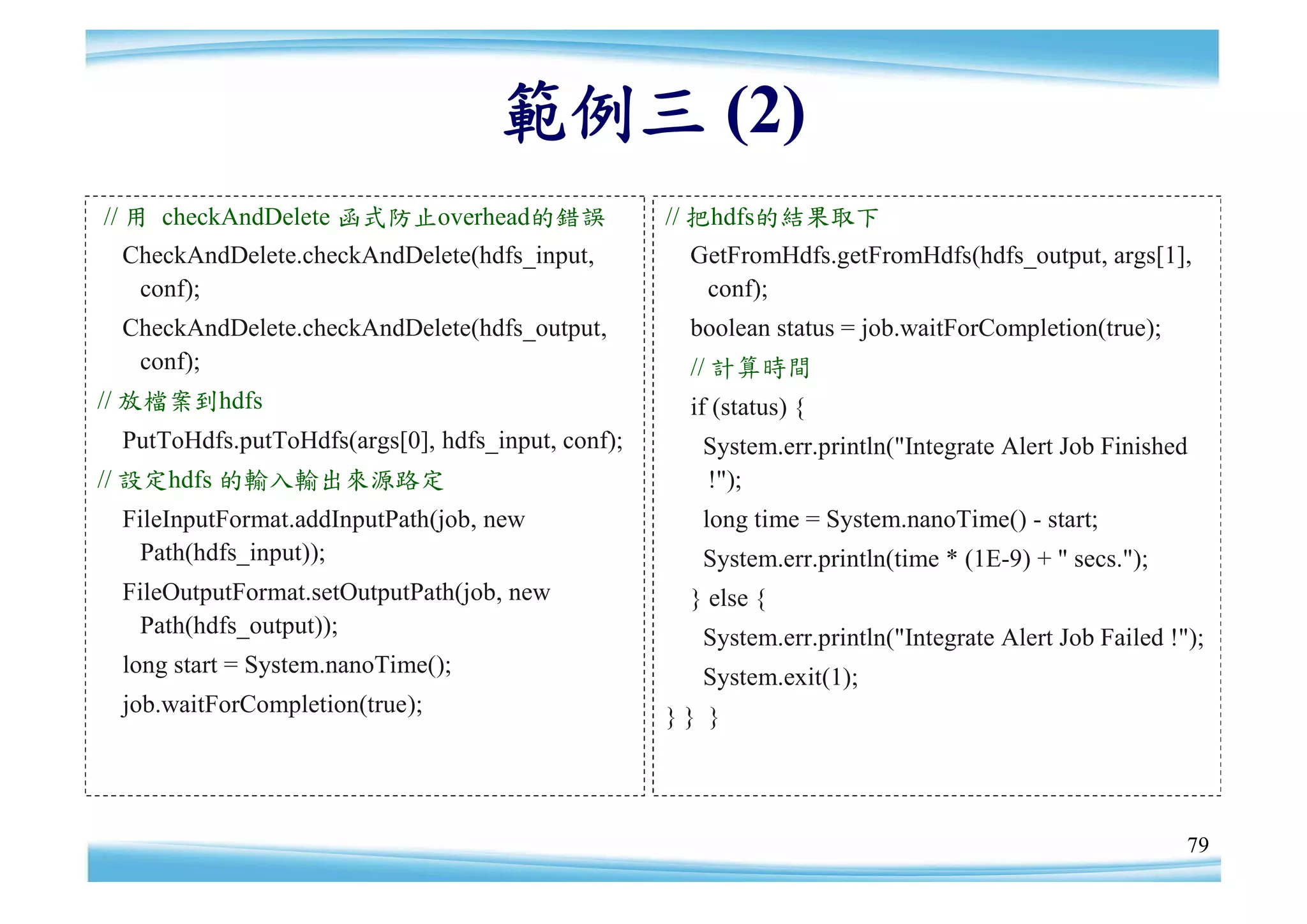 範例三 (2)
// 用 checkAndDelete 函式防止overhead的錯誤                // 把hdfs的結果取下
 CheckAndDelete.checkAndDelete(hdfs_input,          GetFromHdfs.getFromHdfs(hdfs_output, args[1],
  conf);                                             conf);
 CheckAndDelete.checkAndDelete(hdfs_output,         boolean status = job.waitForCompletion(true);
  conf);                                            // 計算時間
// 放檔案到hdfs                                         if (status) {
 PutToHdfs.putToHdfs(args[0], hdfs_input, conf);     System.err.println("Integrate Alert Job Finished
// 設定hdfs 的輸入輸出來源路定                                  !");
 FileInputFormat.addInputPath(job, new               long time = System.nanoTime() - start;
   Path(hdfs_input));                                System.err.println(time * (1E-9) + " secs.");
 FileOutputFormat.setOutputPath(job, new            } else {
   Path(hdfs_output));                               System.err.println("Integrate Alert Job Failed !");
 long start = System.nanoTime();                     System.exit(1);
 job.waitForCompletion(true);                      }} }




                                                                                                      79
 