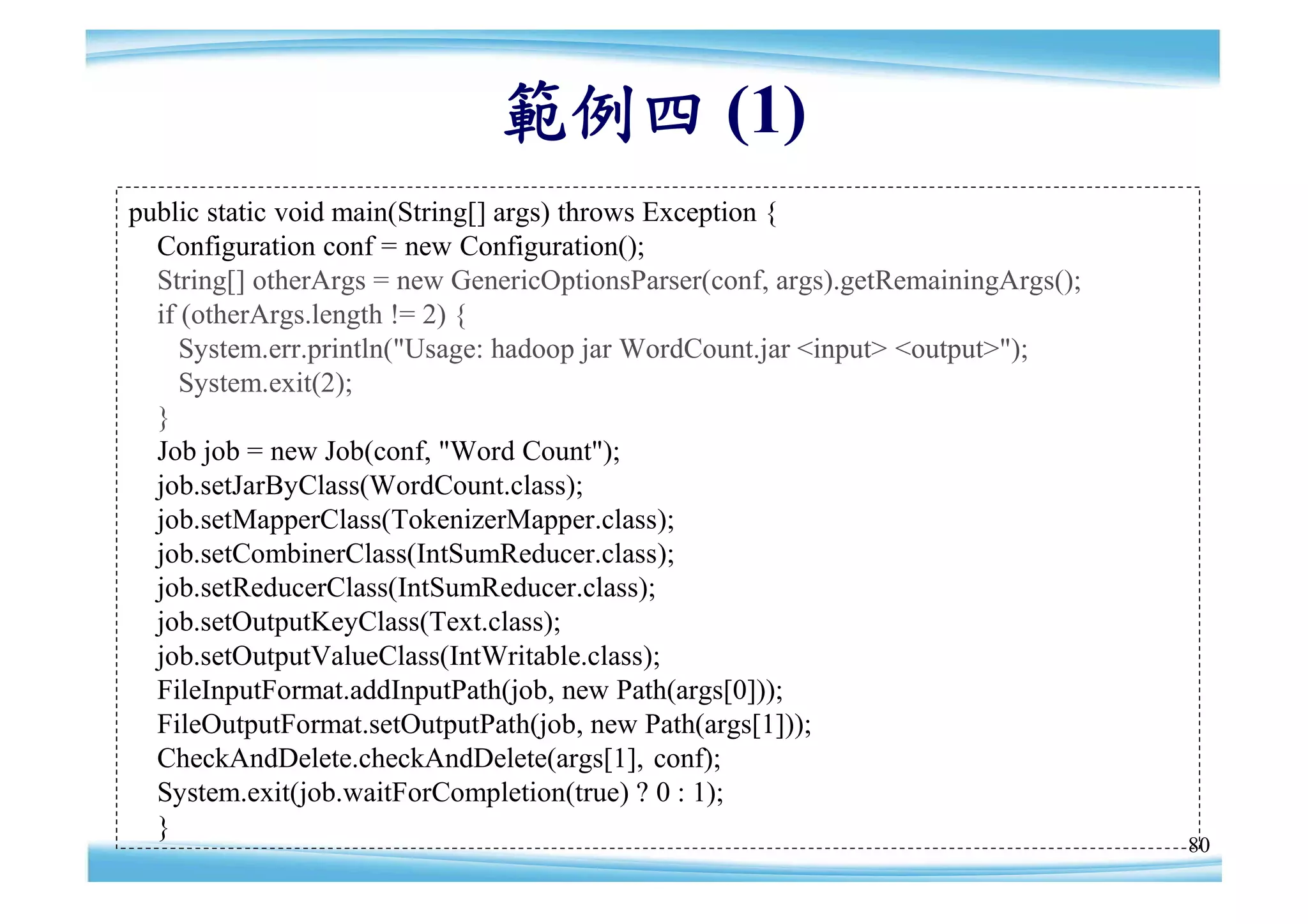 範例四 (1)
public static void main(String[] args) throws Exception {
  Configuration conf = new Configuration();
  String[] otherArgs = new GenericOptionsParser(conf, args).getRemainingArgs();
  if (otherArgs.length != 2) {
     System.err.println("Usage: hadoop jar WordCount.jar <input> <output>");
     System.exit(2);
  }
  Job job = new Job(conf, "Word Count");
  job.setJarByClass(WordCount.class);
  job.setMapperClass(TokenizerMapper.class);
  job.setCombinerClass(IntSumReducer.class);
  job.setReducerClass(IntSumReducer.class);
  job.setOutputKeyClass(Text.class);
  job.setOutputValueClass(IntWritable.class);
  FileInputFormat.addInputPath(job, new Path(args[0]));
  FileOutputFormat.setOutputPath(job, new Path(args[1]));
  CheckAndDelete.checkAndDelete(args[1], conf);
  System.exit(job.waitForCompletion(true) ? 0 : 1);
  }
                                                                                  80
 