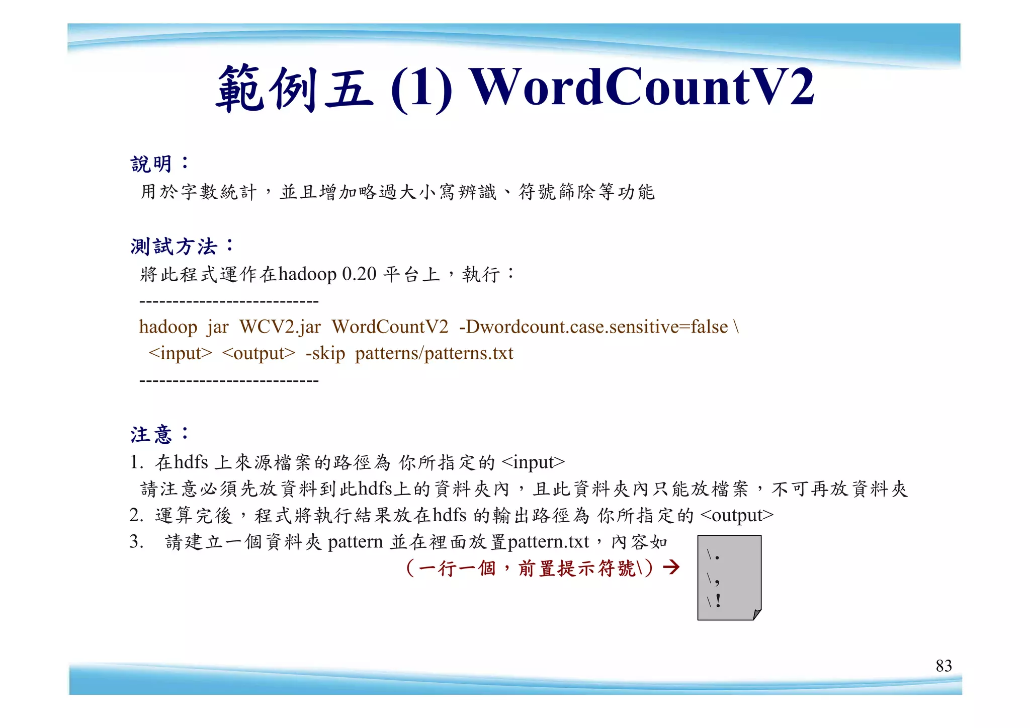 範例五 (1) WordCountV2
說明：
用於字數統計，並且增加略過大小寫辨識、符號篩除等功能

測試方法：
將此程式運作在hadoop 0.20 平台上，執行：
---------------------------
hadoop jar WCV2.jar WordCountV2 -Dwordcount.case.sensitive=false 
 <input> <output> -skip patterns/patterns.txt
---------------------------

注意：
1. 在hdfs 上來源檔案的路徑為 你所指定的 <input>
 請注意必須先放資料到此hdfs上的資料夾內，且此資料夾內只能放檔案，不可再放資料夾
2. 運算完後，程式將執行結果放在hdfs 的輸出路徑為 你所指定的 <output>
3. 請建立一個資料夾 pattern 並在裡面放置pattern.txt，內容如
                                          .
                    （一行一個，前置提示符號）  ,
                                                              !



                                                                     83
 