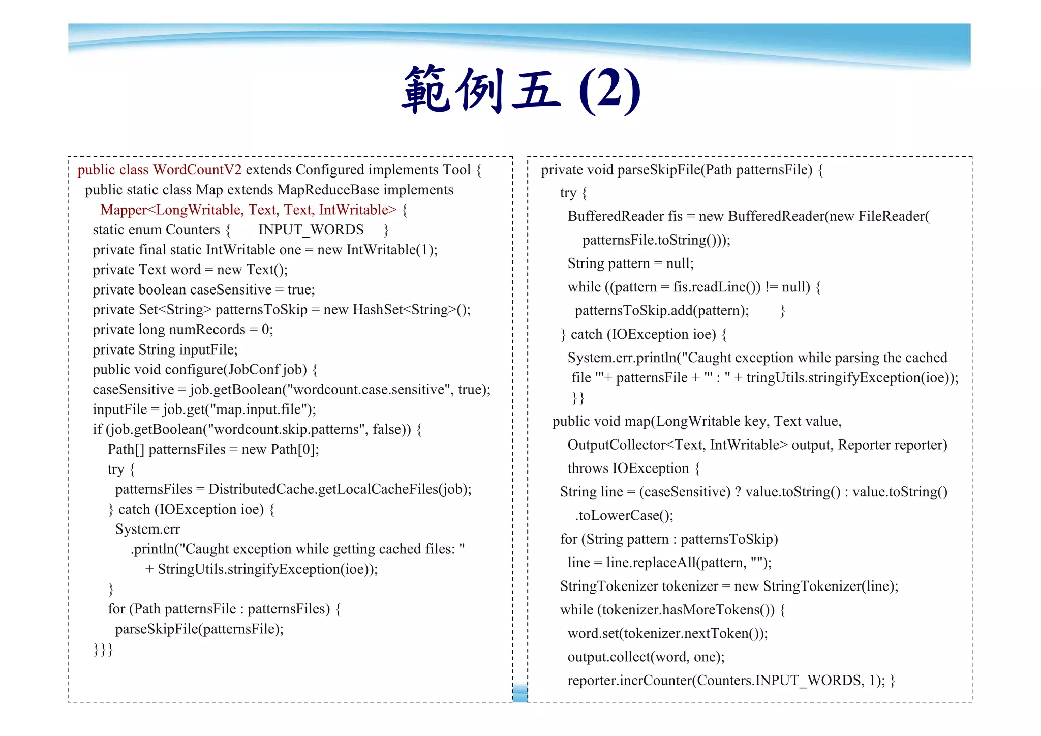 範例五 (2)
public class WordCountV2 extends Configured implements Tool {         private void parseSkipFile(Path patternsFile) {
 public static class Map extends MapReduceBase implements                try {
    Mapper<LongWritable, Text, Text, IntWritable> {                       BufferedReader fis = new BufferedReader(new FileReader(
  static enum Counters {        INPUT_WORDS }
                                                                             patternsFile.toString()));
  private final static IntWritable one = new IntWritable(1);
  private Text word = new Text();                                         String pattern = null;
  private boolean caseSensitive = true;                                   while ((pattern = fis.readLine()) != null) {
  private Set<String> patternsToSkip = new HashSet<String>();              patternsToSkip.add(pattern);          }
  private long numRecords = 0;                                           } catch (IOException ioe) {
  private String inputFile;
                                                                          System.err.println("Caught exception while parsing the cached
  public void configure(JobConf job) {
                                                                          file '"+ patternsFile + "' : " + tringUtils.stringifyException(ioe));
  caseSensitive = job.getBoolean("wordcount.case.sensitive", true);
                                                                          }}
  inputFile = job.get("map.input.file");
                                                                       public void map(LongWritable key, Text value,
  if (job.getBoolean("wordcount.skip.patterns", false)) {
     Path[] patternsFiles = new Path[0];                                  OutputCollector<Text, IntWritable> output, Reporter reporter)
     try {                                                                throws IOException {
       patternsFiles = DistributedCache.getLocalCacheFiles(job);         String line = (caseSensitive) ? value.toString() : value.toString()
     } catch (IOException ioe) {                                           .toLowerCase();
       System.err
                                                                         for (String pattern : patternsToSkip)
         .println("Caught exception while getting cached files: "
            + StringUtils.stringifyException(ioe));                       line = line.replaceAll(pattern, "");
     }                                                                   StringTokenizer tokenizer = new StringTokenizer(line);
     for (Path patternsFile : patternsFiles) {                           while (tokenizer.hasMoreTokens()) {
       parseSkipFile(patternsFile);                                       word.set(tokenizer.nextToken());
  }}}
                                                                          output.collect(word, one);
                                                                          reporter.incrCounter(Counters.INPUT_WORDS, 1); }                  84
 
