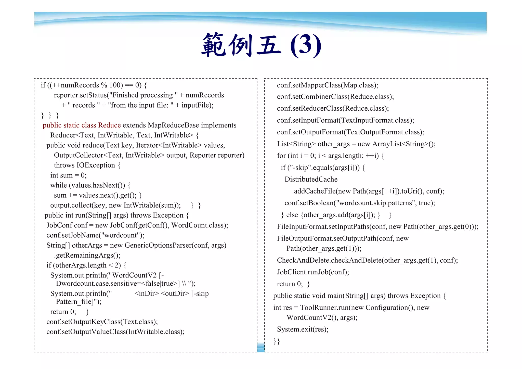 範例五 (3)
if ((++numRecords % 100) == 0) {                                       conf.setMapperClass(Map.class);
      reporter.setStatus("Finished processing " + numRecords           conf.setCombinerClass(Reduce.class);
         + " records " + "from the input file: " + inputFile);         conf.setReducerClass(Reduce.class);
} } }
                                                                       conf.setInputFormat(TextInputFormat.class);
 public static class Reduce extends MapReduceBase implements
     Reducer<Text, IntWritable, Text, IntWritable> {                   conf.setOutputFormat(TextOutputFormat.class);
   public void reduce(Text key, Iterator<IntWritable> values,          List<String> other_args = new ArrayList<String>();
      OutputCollector<Text, IntWritable> output, Reporter reporter)    for (int i = 0; i < args.length; ++i) {
      throws IOException {                                                 if ("-skip".equals(args[i])) {
     int sum = 0;
                                                                            DistributedCache
     while (values.hasNext()) {
                                                                               .addCacheFile(new Path(args[++i]).toUri(), conf);
      sum += values.next().get(); }
     output.collect(key, new IntWritable(sum)); } }                         conf.setBoolean("wordcount.skip.patterns", true);
  public int run(String[] args) throws Exception {                         } else {other_args.add(args[i]); }    }
   JobConf conf = new JobConf(getConf(), WordCount.class);             FileInputFormat.setInputPaths(conf, new Path(other_args.get(0)));
   conf.setJobName("wordcount");                                       FileOutputFormat.setOutputPath(conf, new
   String[] otherArgs = new GenericOptionsParser(conf, args)              Path(other_args.get(1)));
      .getRemainingArgs();
                                                                       CheckAndDelete.checkAndDelete(other_args.get(1), conf);
   if (otherArgs.length < 2) {
     System.out.println("WordCountV2 [-                                JobClient.runJob(conf);
       Dwordcount.case.sensitive=<false|true>]  ");                  return 0; }
     System.out.println("         <inDir> <outDir> [-skip             public static void main(String[] args) throws Exception {
       Pattern_file]");
                                                                      int res = ToolRunner.run(new Configuration(), new
     return 0; }
                                                                           WordCountV2(), args);
   conf.setOutputKeyClass(Text.class);
   conf.setOutputValueClass(IntWritable.class);                        System.exit(res);
                                                                      }}                                                              85
 