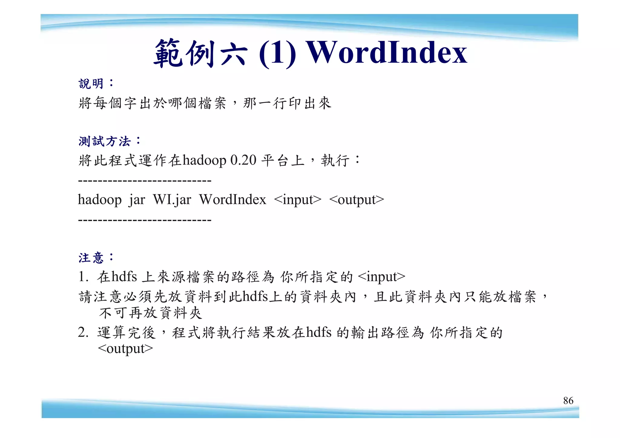 範例六 (1) WordIndex
說明：
將每個字出於哪個檔案，那一行印出來

測試方法：
將此程式運作在hadoop 0.20 平台上，執行：
---------------------------
hadoop jar WI.jar WordIndex <input> <output>
---------------------------

注意：
1. 在hdfs 上來源檔案的路徑為 你所指定的 <input>
請注意必須先放資料到此hdfs上的資料夾內，且此資料夾內只能放檔案，
   不可再放資料夾
2. 運算完後，程式將執行結果放在hdfs 的輸出路徑為 你所指定的
   <output>


                                               86
 