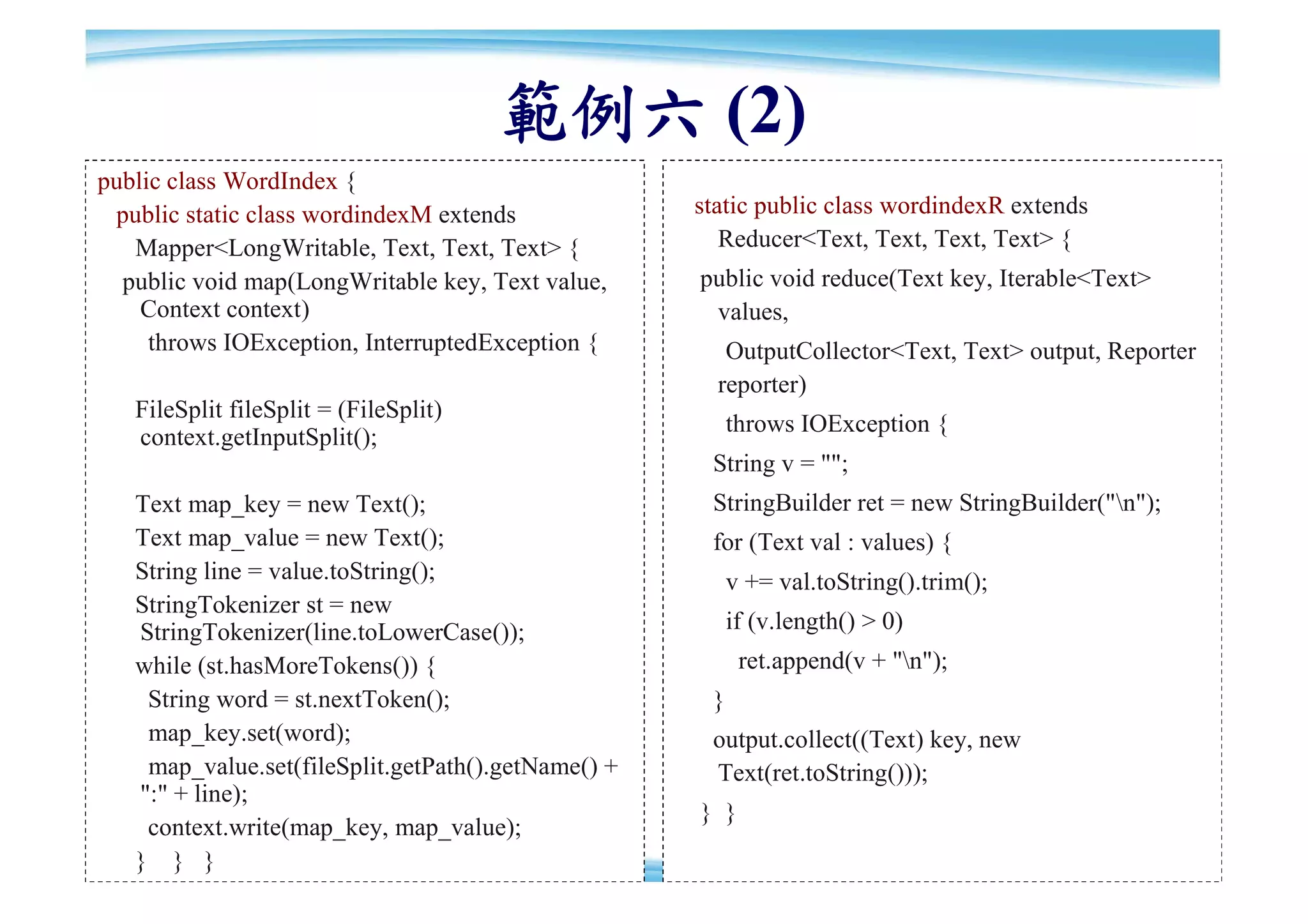 範例六 (2)
public class WordIndex {
 public static class wordindexM extends             static public class wordindexR extends
   Mapper<LongWritable, Text, Text, Text> {            Reducer<Text, Text, Text, Text> {
  public void map(LongWritable key, Text value,     public void reduce(Text key, Iterable<Text>
    Context context)                                 values,
     throws IOException, InterruptedException {        OutputCollector<Text, Text> output, Reporter
                                                      reporter)
   FileSplit fileSplit = (FileSplit)
                                                         throws IOException {
   context.getInputSplit();
                                                     String v = "";
   Text map_key = new Text();                        StringBuilder ret = new StringBuilder("n");
   Text map_value = new Text();                      for (Text val : values) {
   String line = value.toString();                       v += val.toString().trim();
   StringTokenizer st = new
   StringTokenizer(line.toLowerCase());                  if (v.length() > 0)
   while (st.hasMoreTokens()) {                           ret.append(v + "n");
    String word = st.nextToken();                    }
    map_key.set(word);                               output.collect((Text) key, new
    map_value.set(fileSplit.getPath().getName() +    Text(ret.toString()));
   ":" + line);
                                                    } }
    context.write(map_key, map_value);
                                                                                                    87
   } } }
 