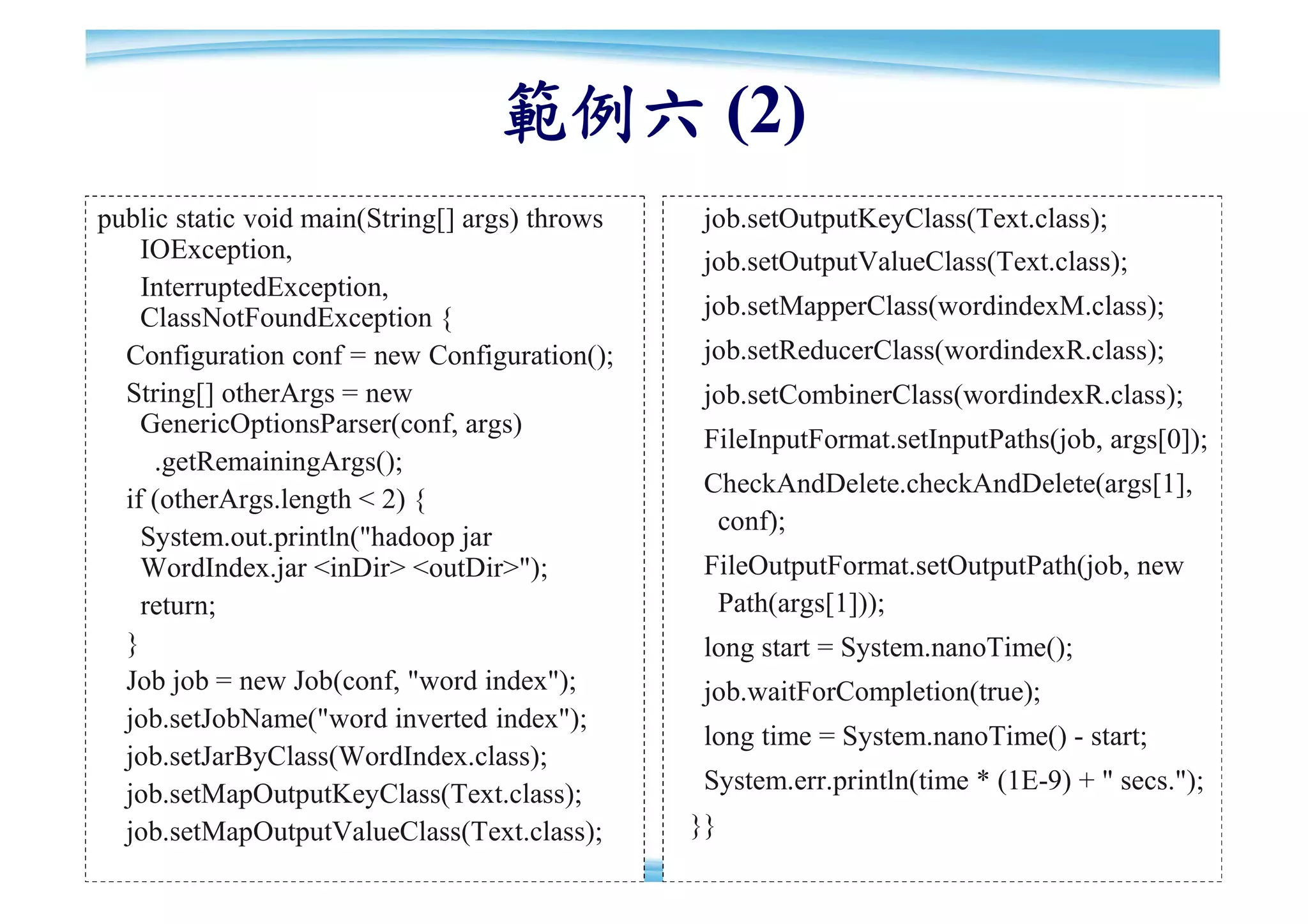 範例六 (2)
public static void main(String[] args) throws    job.setOutputKeyClass(Text.class);
    IOException,                                 job.setOutputValueClass(Text.class);
    InterruptedException,
    ClassNotFoundException {                     job.setMapperClass(wordindexM.class);
  Configuration conf = new Configuration();      job.setReducerClass(wordindexR.class);
  String[] otherArgs = new                       job.setCombinerClass(wordindexR.class);
    GenericOptionsParser(conf, args)
                                                 FileInputFormat.setInputPaths(job, args[0]);
     .getRemainingArgs();
                                                 CheckAndDelete.checkAndDelete(args[1],
  if (otherArgs.length < 2) {
                                                  conf);
    System.out.println("hadoop jar
    WordIndex.jar <inDir> <outDir>");            FileOutputFormat.setOutputPath(job, new
    return;                                       Path(args[1]));
  }                                              long start = System.nanoTime();
  Job job = new Job(conf, "word index");         job.waitForCompletion(true);
  job.setJobName("word inverted index");
                                                 long time = System.nanoTime() - start;
  job.setJarByClass(WordIndex.class);
  job.setMapOutputKeyClass(Text.class);          System.err.println(time * (1E-9) + " secs.");
  job.setMapOutputValueClass(Text.class);       }}
                                                                                            88
 