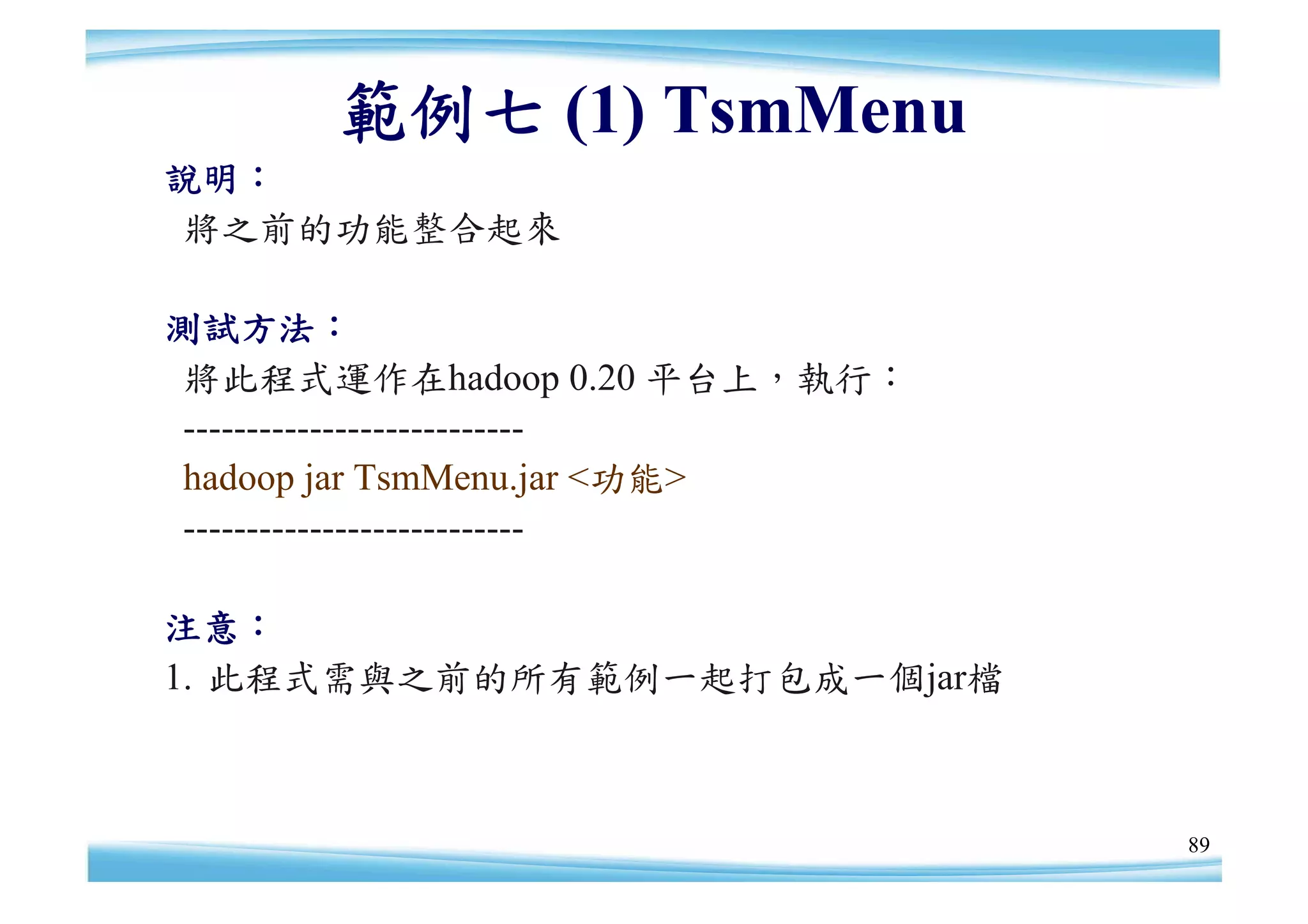 範例七 (1) TsmMenu
說明：
 將之前的功能整合起來

測試方法：
 將此程式運作在hadoop 0.20 平台上，執行：
 ---------------------------
 hadoop jar TsmMenu.jar <功能>
 ---------------------------

注意：
1. 此程式需與之前的所有範例一起打包成一個jar檔



                               89
 