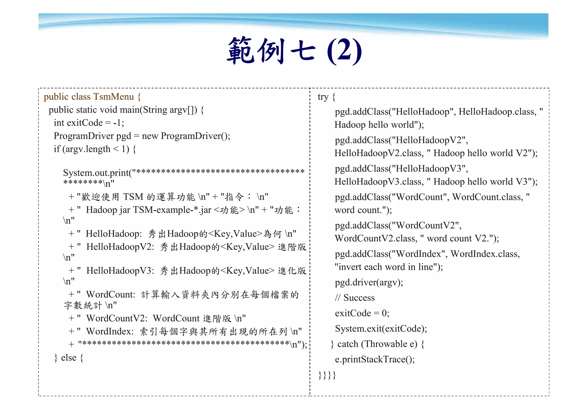 範例七 (2)
public class TsmMenu {                                     try {
 public static void main(String argv[]) {                      pgd.addClass("HelloHadoop", HelloHadoop.class, "
  int exitCode = -1;                                           Hadoop hello world");
  ProgramDriver pgd = new ProgramDriver();                     pgd.addClass("HelloHadoopV2",
  if (argv.length < 1) {                                       HelloHadoopV2.class, " Hadoop hello world V2");
    System.out.print("**********************************       pgd.addClass("HelloHadoopV3",
    ********n"                                                HelloHadoopV3.class, " Hadoop hello world V3");
      + "歡迎使用 TSM 的運算功能 n" + "指令： n"                         pgd.addClass("WordCount", WordCount.class, "
      + " Hadoop jar TSM-example-*.jar <功能> n" + "功能：         word count.");
    n"                                                        pgd.addClass("WordCountV2",
      + " HelloHadoop: 秀出Hadoop的<Key,Value>為何 n"              WordCountV2.class, " word count V2.");
      + " HelloHadoopV2: 秀出Hadoop的<Key,Value> 進階版
    n"                                                        pgd.addClass("WordIndex", WordIndex.class,
      + " HelloHadoopV3: 秀出Hadoop的<Key,Value> 進化版              "invert each word in line");
    n"                                                        pgd.driver(argv);
      + " WordCount: 計算輸入資料夾內分別在每個檔案的                          // Success
    字數統計 n"
                                                               exitCode = 0;
      + " WordCountV2: WordCount 進階版 n"
      + " WordIndex: 索引每個字與其所有出現的所在列 n"                       System.exit(exitCode);
      + "******************************************n");      } catch (Throwable e) {
  } else {                                                     e.printStackTrace();
                                                           }}}}                                               90
 