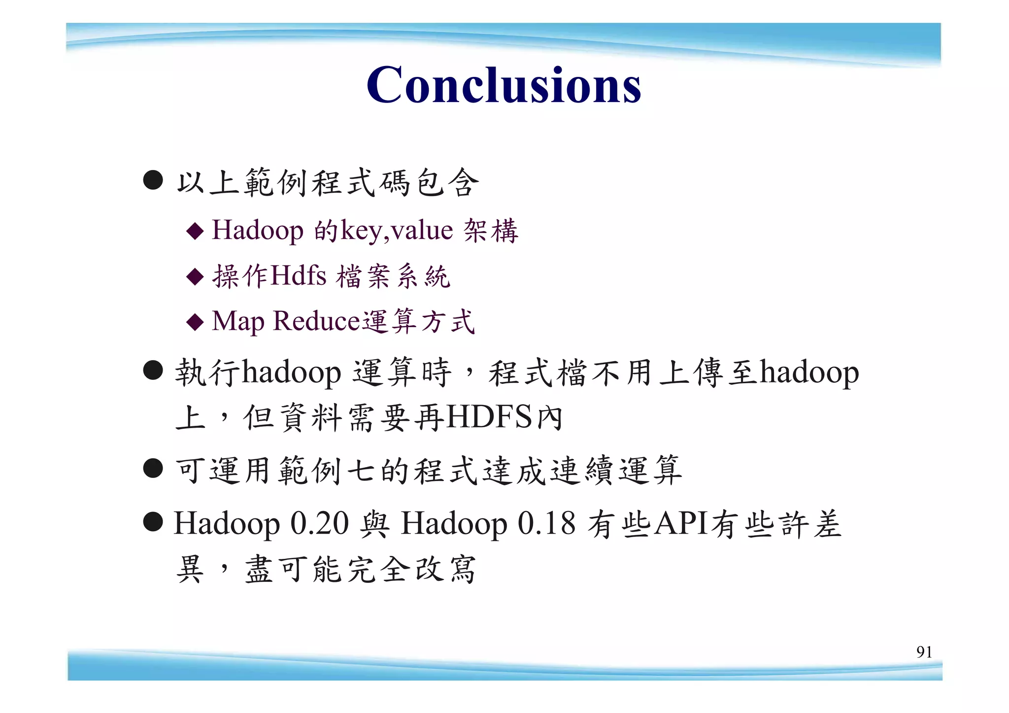 Conclusions
以上範例程式碼包含
   Hadoop   的key,value 架構
   操作Hdfs    檔案系統
   Map   Reduce運算方式
執行hadoop 運算時，程式檔不用上傳至hadoop
 上，但資料需要再HDFS內
可運用範例七的程式達成連續運算
Hadoop 0.20 與 Hadoop 0.18 有些API有些許差
 異，盡可能完全改寫

                                       91
 