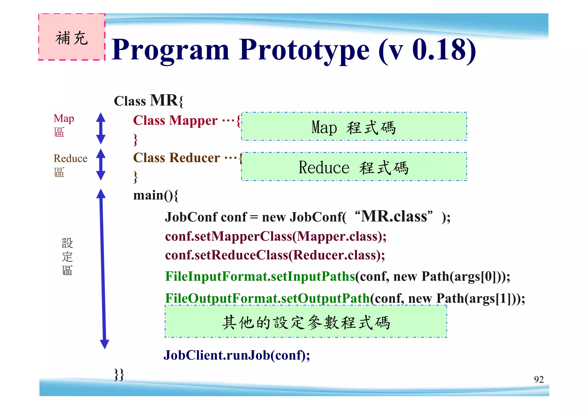 補充
         Program Prototype (v 0.18)
         Class MR{
Map         Class Mapper …{
區                                         Map 程式碼
            }
Reduce      Class Reducer …{
區           }
                                     Reduce 程式碼
            main(){
                JobConf conf = new JobConf(“MR.class”);
 設
                conf.setMapperClass(Mapper.class);
 定              conf.setReduceClass(Reducer.class);
 區
                FileInputFormat.setInputPaths(conf, new Path(args[0]));
                FileOutputFormat.setOutputPath(conf, new Path(args[1]));
                        其他的設定參數程式碼
                JobClient.runJob(conf);
         }}                                                                92
 