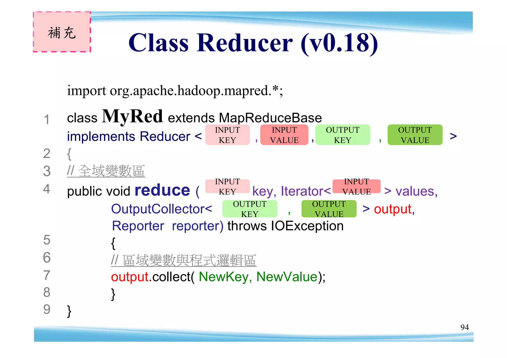 補充
                Class Reducer (v0.18)
    import org.apache.hadoop.mapred.*;
1   class MyRed extends MapReduceBase
                         INPUT INPUT   OUTPUT                       OUTPUT
    implements Reducer < KEY , VALUE , KEY                      ,   VALUE    >
2   {
3   // 全域變數區
                               INPUT                    INPUT
4   public   voidreduce    ( KEY key,       Iterator< VALUE      > values,
                                   OUTPUT         OUTPUT
              OutputCollector<       KEY      ,   VALUE     >   output,
             Reporter reporter) throws IOException
5            {
6            // 區域變數與程式邏輯區
7            output.collect( NewKey, NewValue);
8            }
9   }
                                                                                 94
 